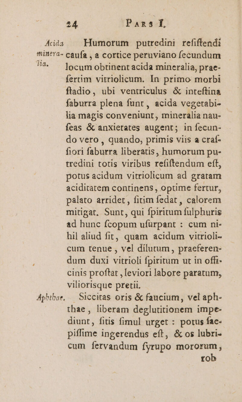 4 Áila — Humorum putredini refiftendi min*'2- caufa , a cortice peruviano fecundum 7^ ^ locumobtinentacida mineralia, prae- fertim vitriolicum. In primo morbi ftadio, ubi ventriculus &amp; inteftina faburra plena funt, acida vegetabi- lia magis conveniunt, mineralia nau- feas &amp; anxietates augent; in fecun- do vero , quando, primis viis a craf- fiori faburra liberatis, humorum pu- tredini totis viribus refiftendum eft, potus acidum vitriolicum ad gratam aciditatem continens, optime fertur, palato arridet, fitim fedat , calorem mitigat, Sunt, qui fpiritum fulphuris ad hunc fcopum ufurpant : cum ni- hil aliud fit, quam acidum vitrioli- cum tenue , vel dilutum, praeferen- dum duxi vitrioli fpiritum ut in offr- cinis proftat ,leviori labore paratum, viliorisque pretii. Aphtbae, — Siccitas oris &amp; faucium, vel aph- thae, liberam deglutitionem impe- diunt, fitis fimul urget : potus fae- piffime ingerendus eft, &amp; os lubri- cum fervandum fyrupo mororum, rob