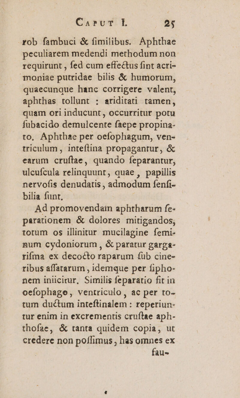 | CarvT L .. 95 .zob fambuci &amp; fimilibus. Aphthae peculiarem medendi methodum non. requirunt , fed cum effectus fint acri- Toniae putridae bilis &amp; humorum, quaecunque hanc corrigere valent, aphthas tollunt : ariditati tamen, quam ori inducunt, occurritur potu fubacido demulcente faepe propina- to, Aphthae per oefophagum, ven- triculum, inteftina propagantur, &amp; earum cruftae, quando feparantur, ulcufcula relinquunt, quae, papillis nervofis denudatis , admodum fenfi- bilia funt, Ad promovendatn aphtharum fe- parationem &amp; dolores mitigandos, totum os illinitur mucilagine femi- num cydoniorum , &amp; paratur garga- rifma ex decocto raparum füb cine- ribus affatarum , idemque per fipho- nem iniicirur, Similis feparatio fit in oefophage, ventriculo, ac per to- tum ductum inteftinalem : reperiun- tur enim in excrementis cruftae aph- thofae, &amp; tanta quidem copia, ut credere non poílimus , has omnes ex fau-