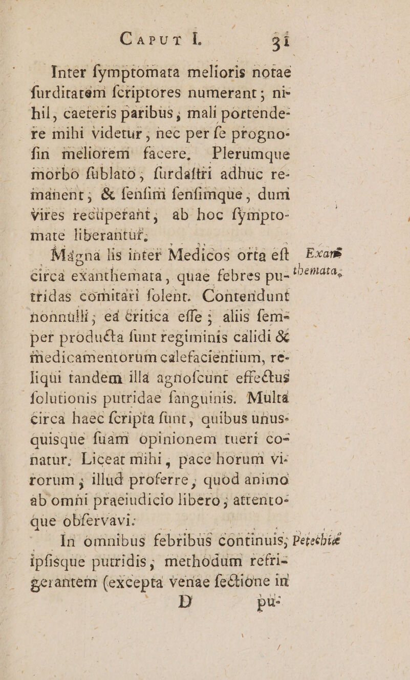 Inter fymptoimata melioris notae furdiratem fcriptores numerant ; ni- hil, caeteris paribus; mali portende: re mihi videtur , nec per fe progno- fin méliotemi facere, Plerumque morbo füblato; furdaftri adhuc re- indhent; &amp; feáti fenfimque ; dum vires recüpetant, ab hoc o mate liberantuf; —— Mdgna lis intef Medicos orta eft Circa eXátitliemara , quae febres pu- tridas comitari ialehit: Contendunt honnülli; ed &amp;ritica effe; aliis fem per produéta funt regiminis calidi &amp; Exans tbemata,; liqüi tandem illa agtofcunt effectus folutionis putridae fanguinis. Multa Circa haec fcripta fünt, quibus unus: quisque fuam opinionem tueri co- natur; Liceat mihi, pace horum vi- rorum ; illud bkoterré: ; quod animo ab ótni praeiudicio libero ; attento- que obfervavi: ipfi: isque puiridis; methodum reftri- £erantem (excepta verae fectione in pi: