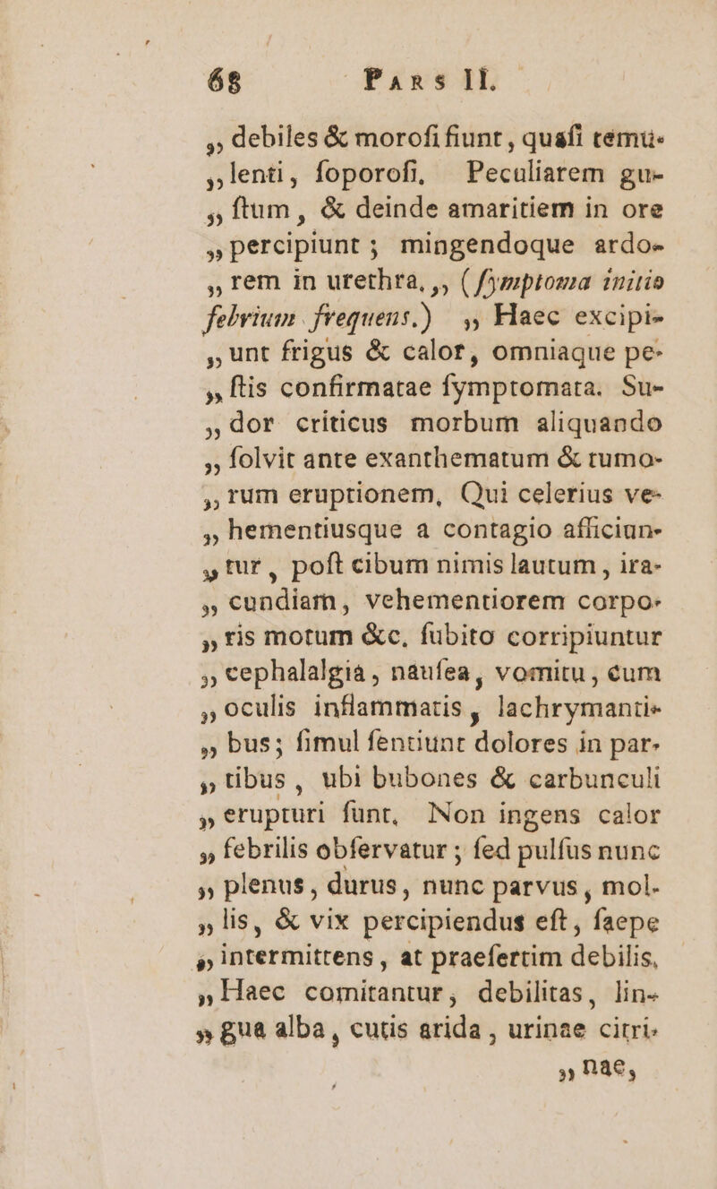 ,, debiles &amp; morofi fiunt , quafi tému: ,lenti, foporofi, X Peculiarem gu- , ftum, &amp; deinde amaritiem in ore »percipiunt ; mingendoque ardo- ,» rem in urethra, ,, ( fysptoma initio febrium | frequens.) ,, Haec excipi- , unt frigus &amp; calor, omniaque pe- » ftis confirmatae fymptomata. Su- ,dor criticus morbum aliquando ;; folvit ante exanthematum &amp; tumo- , rum eruptionem, Qui celerius ve- , hementiusque a contagio afficiun- p tur, poft cibum nimis lautum , ira- , cundiam, vehementiorem corpo: » ris motum &amp;c, fubito corripiuntur , cephalalgia , naufea, vomitu, cum , oculis inflammatis, lachrymanti- » bus; fimul fenüunt dolores in par- » tibus , ubi bubones &amp; carbunculi  erupturi funt, lNon ingens calor » febrilis obfervatur ; fed pulfus nunc » plenus , durus, nunc parvus , mol. ,» lis, &amp; vix percipiendus eft, faepe b iünermitrens , at praefertim debilis, » Haec comitantur, debilitas, lin- » gua alba, cutis arida , urinae citri Rae,