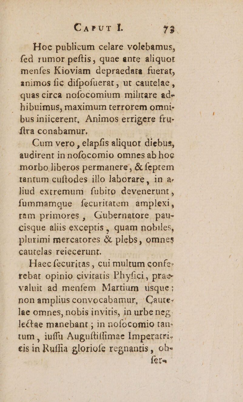 Hoc publicum celare volebamus, fed rumor peftis, quae ante aliquot menfes Kioviam depraedata fuerat, animos fic difpofuerat, ut cautelae, quas circa nofocomium militare ade . hibuimus, maximum terrorem omni. bus iniicerent, Animos errigere fru- fita conabamur, : | Cum vero , elapfis aliquot diebus, audirent in nofocomio omnes ab hoe morbo liberos permanere, &amp; feptem tantum cuftodes illo laborare, in a: liud extremum fubito devenerunt, fummamque fecuritatem amplexi, ram primores , Gubernatore pau- cisque aliis exceptis, quam nobiles, plurimi mercatores &amp; plebs, omnes cautelas reiecerunt. . Haec fecuritas , cui multum confe: rebat opinio civitatis Phyfici, prae valuit ad menfem Martium usque; non amplius convocabamur, | Caute- lae omnes, nobis invitis, in urbe neg, le&amp;tae manebant ; in nofocomio tau- tum , iuffu Auguftiffimae Imperatri- eis in Ruffia glorioie regnantis , ob- fera