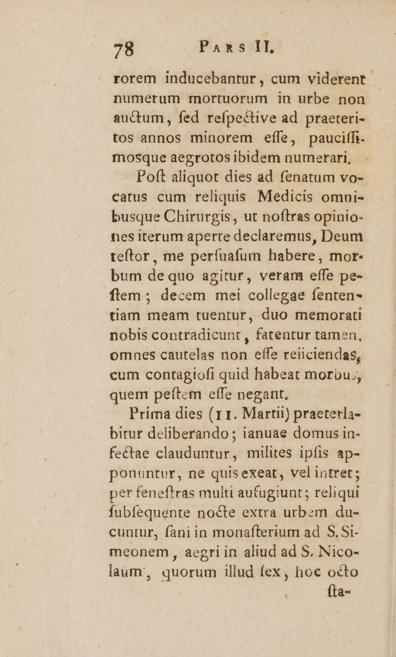 rorem inducebantur, cum viderent numerum mortuorum in urbe non - auctum, fed refpective ad praeteri- tos annos minorem effe, pauciffi. mosque aegrotos ibidem numerari, Poft aliquot dies ad fenatum vo- catus cum reliquis Medicis omni- busque Chirurgis, ut noftras opinio- ties iterum aperte declaremus, Deum teftor, me períuafum habere, mor- bum de quo agitur, veram effe pe- flem ; decem mei collegae fenten- tiam meam tuentur, duo memorati nobis contradicunt, fatentur tamen, omnes cautelas non effe reiiciendas, cum contagiofi quid habeat morbu., quem peftem effe negant, Prima dies (1 1. Martii) praetetla- birur deliberando ; ianuae domus in- fectae clauduntur, milites ipíis ap- ponuntur, ne quisexeat, vel intret; per feneftras multi autugiunt; reliqui fubfequente nocte extra urbem du- cuntur, fani in morafterium ad S. Si- meonem, aegri in aliud ad S. Nico- laüm, quorum illud fex, hoc octo fta-