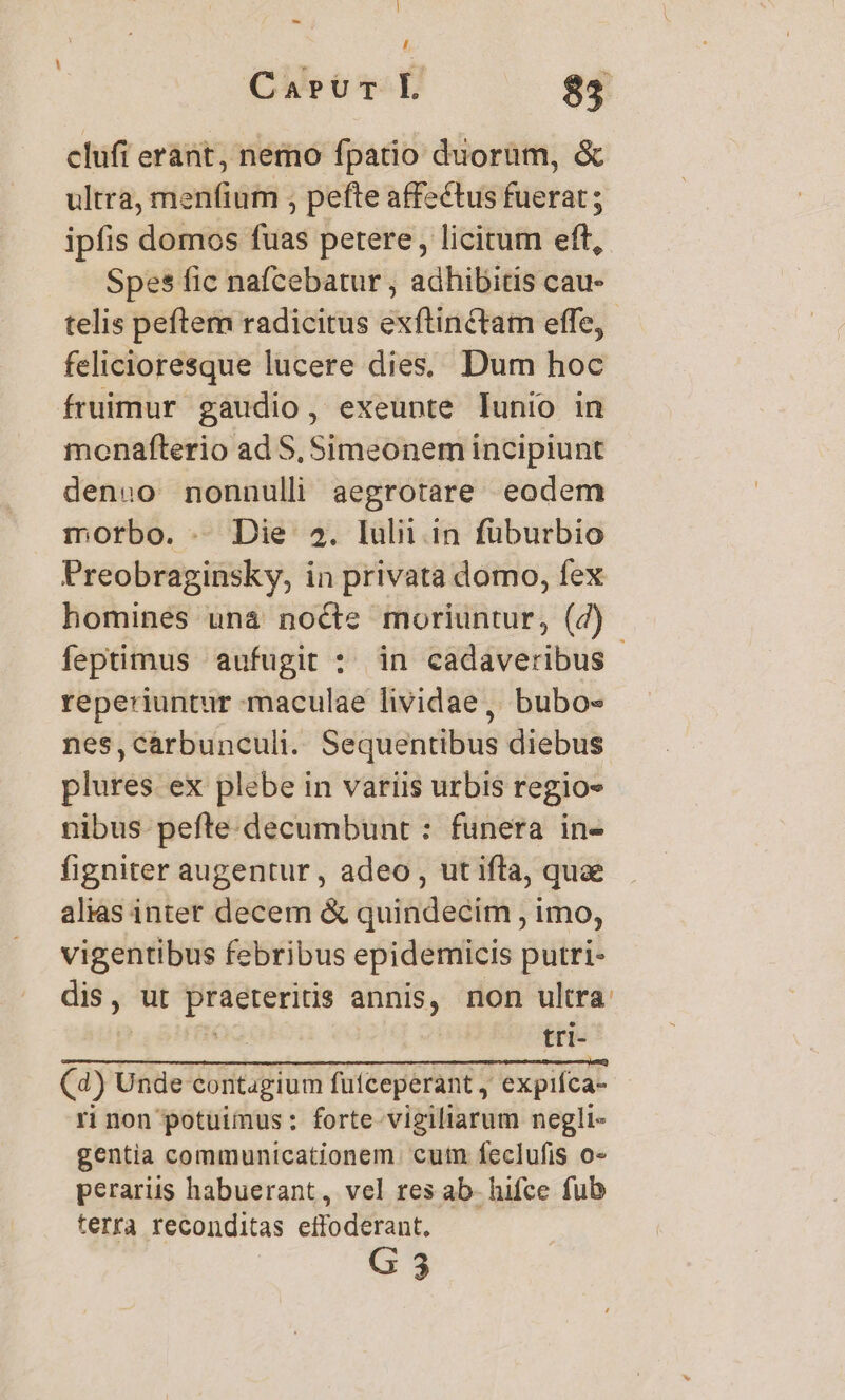 ] - , Carur L 85 clufi erant, nemo fpatio duorum, &amp; ultra, men(ium , pefte affectus fuerat; ipfis domos fuas petere, licitum efft, Spes fic nafcebatur , adhibitis cau- telis peftem radicitus exftinctam effe, felicioresque lucere dies, Dum hoc fruimur gaudio, exeunte lunio in monafterio ad S, Simeonem incipiunt denuo nonnulli aegrotare eodem morbo. . Die 2. lulii in füburbio Preobraginsky, in privata domo, fex homines una nocte moriuntur, (7) - feptimus aufugit :. in cadaveribus reperiuntur maculae lividae, bubo- nes,carbunculi.. Sequentibus diebus plures ex plebe in variis urbis regios nibus pefte.decumbunt : funera in- figniter augentur , adeo , ut ifta, quae alias inter decem &amp; quindecim , imo, vigentibus febribus epidemicis putri- dis, ut praeteritis annis, non ultra: n tri- (4) Unde contagium fütceperant , expifca- ri non potuimus : forte-vigiliarum negli- gentia communicationem. cutn feclufis o- perariis habuerant, vel res ab- hifce fub terra reconditas eifoderant. G3