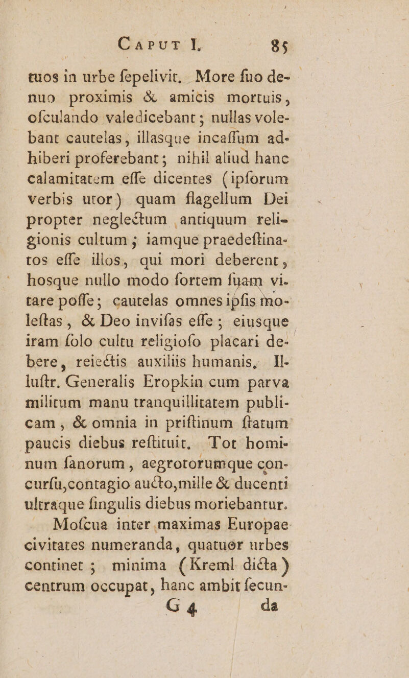 tuos in urbe fepelivit.. More fuo de- - nuo proximis &amp; amicis mortuis, ofculando valedicebant ; nullas vole- bant cautelas, illasque incaffum ad- hiberi proferebant; nihil aliud hanc calamitatem effe dicentes (ipforum verbis utor) quam flagellum Dei propter neglectum ,antiquum reli- gionis cultum ; iamque praedeftina- tos effe illos, qui mori deberent, hosque nullo modo fortem fuam vi. tare poffe; cautelas omnes ipfis mo- leftas, &amp; Deo invifas effe; eiusque | iram folo cultu religiofo placari de-- bere, reiectis auxiliis humanis, Il- luftr. Generalis Eropkin cum parva militum manu tranquillitatem publi- cam , &amp; omnia in priftinum ftatum. paucis diebus reftituit, Tot homi- num fanorum , aegrotorumque con- cur(ü,contagio aucto,mille &amp; ducenti ultraque fingulis diebus moriebantur. Moftua inter maximas Europae civitates numeranda, quatuor urbes continet ; minima (Kreml dicta) centrum occupat, hanc ambit fecun- G 4 da