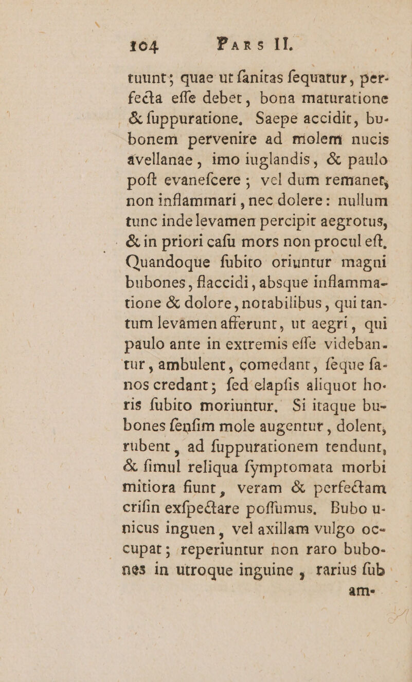 tuunts quae ut fanitas fequatur , per- fecta effe debet, bona maturatione &amp;fuppuratione, Saepe accidit, bv- bonem pervenire ad miolemi nucis ivellanae , imo iuglandis, &amp; paulo poft evanefcere ; vcl dum remanet; non inflammari , nec dolere: nullum tunc indelevamen percipit aegrotus, .. &amp;in priori cafu mors non procul eft, Quandoque fubito oriuntur magni bubones, flaccidi, absque inflamma- tione &amp; dolore , notabilibus , qui tan- tum levamen afferunt, ut aegri, qui paulo ante in extremis effe videban. tur, ambulent, comedant, feque fa- nos credant; fed elapíis aliquot ho- ris fubito moriuntur, Si itaque bu- bones fenfim mole augentur , dolent, rübent, ad fuppurationem tendunt, &amp; fimul reliqua fymptomata morbi mitiora fiunt, veram &amp; perfectam crifin exfpectare poffumus, Bubo u- nicus inguen, vel axillam vulgo oc- Cupat; reperiuntur non raro bubo- nes in utroque inguine , rarius füb ame.