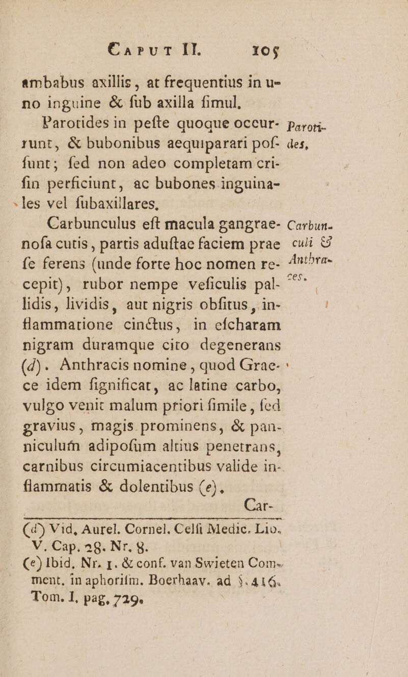 ambabus axillis, at frequentius in u- no inguine &amp; fub axilla fimul. Parotides in pefte quoque oceur- poros runt, &amp; bubonibus aequiparari pof- des, íunt; fed non adeo completam cri- fin perficiunt, ac bubones inguina- les vel fubaxillares, Carbunculus eft macula gangrae- Carbun- nofaà cutis , partis aduftae faciem prae culi &amp; fc ferens (unde forte hoc nomen re. t^re- cepit), rubor nempe veficulis pal- ^* lidis, lividis, aut nigris obfitus , in- flammatione cinctus, in efcharam nigram duramque cito degenerans (d). Anthracis nomine , quod Grae- ce idem fignificat, ac latine carbo, vulgo venit malum priori fimile, fed gravius, magis prominens, &amp; pan- niculufn adipofum alius penetrans, carnibus circumiacentibus valide in- flammatis &amp; dolentibus (&amp;), - [- (4) Vid, Aurel. Cornel. Celfi Medic. Lio. V, Cap. 28. Nr. g. (e) Ibid, Nr. p. &amp; conf. van Swieten Com- ment, in aphorifim. Boerhaav. ad 3. 416. Tom. 1, pag, 729. |