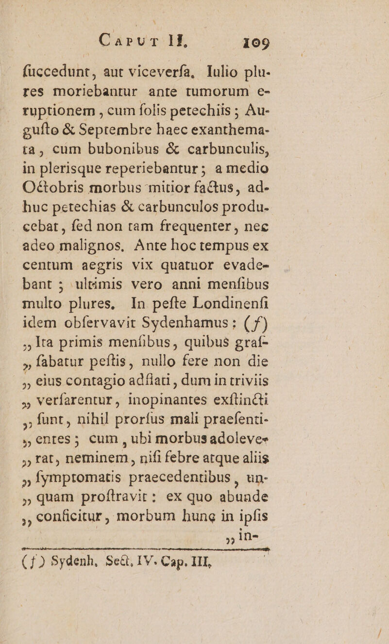 füccedunt, aut viceverfa, lulio plu. res moriebanrur ante tumorum e- ruptionem , cum folis petechiis ; Au- gufto &amp; Septembre haec exanthema- ta, cum bubonibus &amp; carbunculis, in plerisque reperiebantur; a medio O&amp;tobris morbus mitior factus, ad- huc petechias &amp; carbunculos produ- cebat, fed non tam frequenter , nec adeo malignos, Ante hoc tempus ex centum aegris vix quatuor evade- bant 5 ultimis vero anni menfibus multo plures, In pefte Londinenfi idem obíervavit Sydenhamus; (f) ,,1ta primis menfibus, quibus grat- » fabatur peítis , nullo fere non die ,, eius contagio adfiati , dum in triviis , verfarentur, inopinantes exflincti ,; funt, nihil prorfus mali praefenti- , entres; cum , ubi morbus adoleves , rat, neminem, nifi febre atque aliis » fympromatis praecedentibus , un- , quam proftravir: ex quo abunde ,, conficitur, morbum hung in ipfis ,» n- (1) Sydenh, Sed. IV. Cap. III,