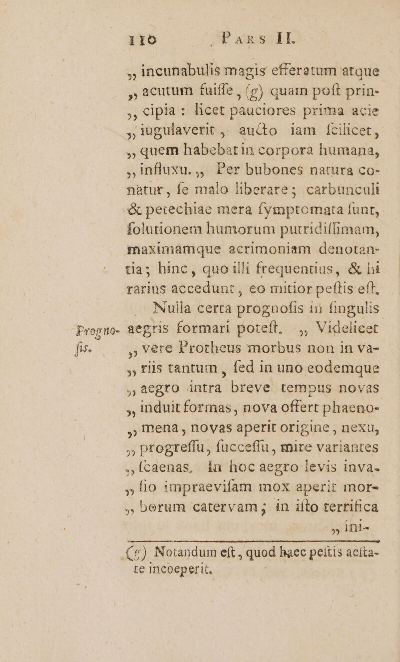 , incunabulis magis efferatum atque , acutum fuiffe, /7) quam poft prin- , «ipia: licet pauciores prima acie ,i1ugulaverit , aucto iam Éícilicet, ,; quem habebatin corpora humana, influxu.,, Per bubones natura co- natur, fe malo liberate; carbunculi Prog no- fis. folutionem humorum putridiffimam, maximamque acrimoniam denotan- tia; hinc, quo illi frequenuus, &amp; hi rarius accedunt , eo mitior peftis eft, .' Nulla certa prognofis in fingulis aegris formari poteft, ,, Videlicet ,; Vere Protheus morbus non in va- » tiis tantum , fed in uno eodemque ,48egro intra breve tempus novas , induit formas, nova offert phaeno- ,) mena , novas aperit origine , next, ;; progteffu, fucceffu , mire variantes ,ÍIcaenas, in hocaegro levis inva. lio impraevifam mox aperit mor- , berum catervam; in iíto terrifica » Ini- te Incoeperit,