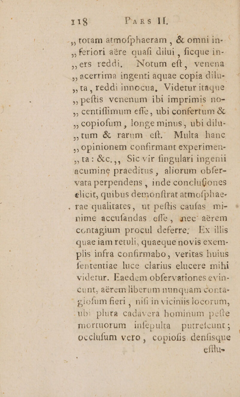 .,, totam atmofphaeram , &amp; omni in- ,feriori aére quafi dilui , ficque in- veh reddi, Notum eft , venena acerrima ingenti aquae copia dilu- ,ta, reddi innocua, Videtur itaque. s mallis venenum ibl imprimis no- , centiffimum effe, ubi confertum &amp; ,copiofum, longe minus, ubi dilu- ,tum &amp; rarum eft. Multa hanc , opinionem confirmant experimen- 5,18: &amp;c.,, Sicvir fingulari ingenii acumine praeditus, aliorum obfer- vata perpendens , inde conclufjones elicit, quibus demonflrat atmofphae- rae qualitates, ut peftis caufas mi- nime accuíandas effe, nec aérem contagium procul deferre; Ex illis quae iam retuli, quaeque novis exem- plis infra confirmabo, veritas huius fententiae luce clarius elucere mihi videtur. Eaedem obfervationes evin- cunt, aérem liberum nunquam conta- | giofum fieri , nifi in viciniis locorum, .-ubi pluta cadavera hominum pette mortuorum infepulta putrefcunt ; occlufum vero, copiofis denfisque efilu» LI