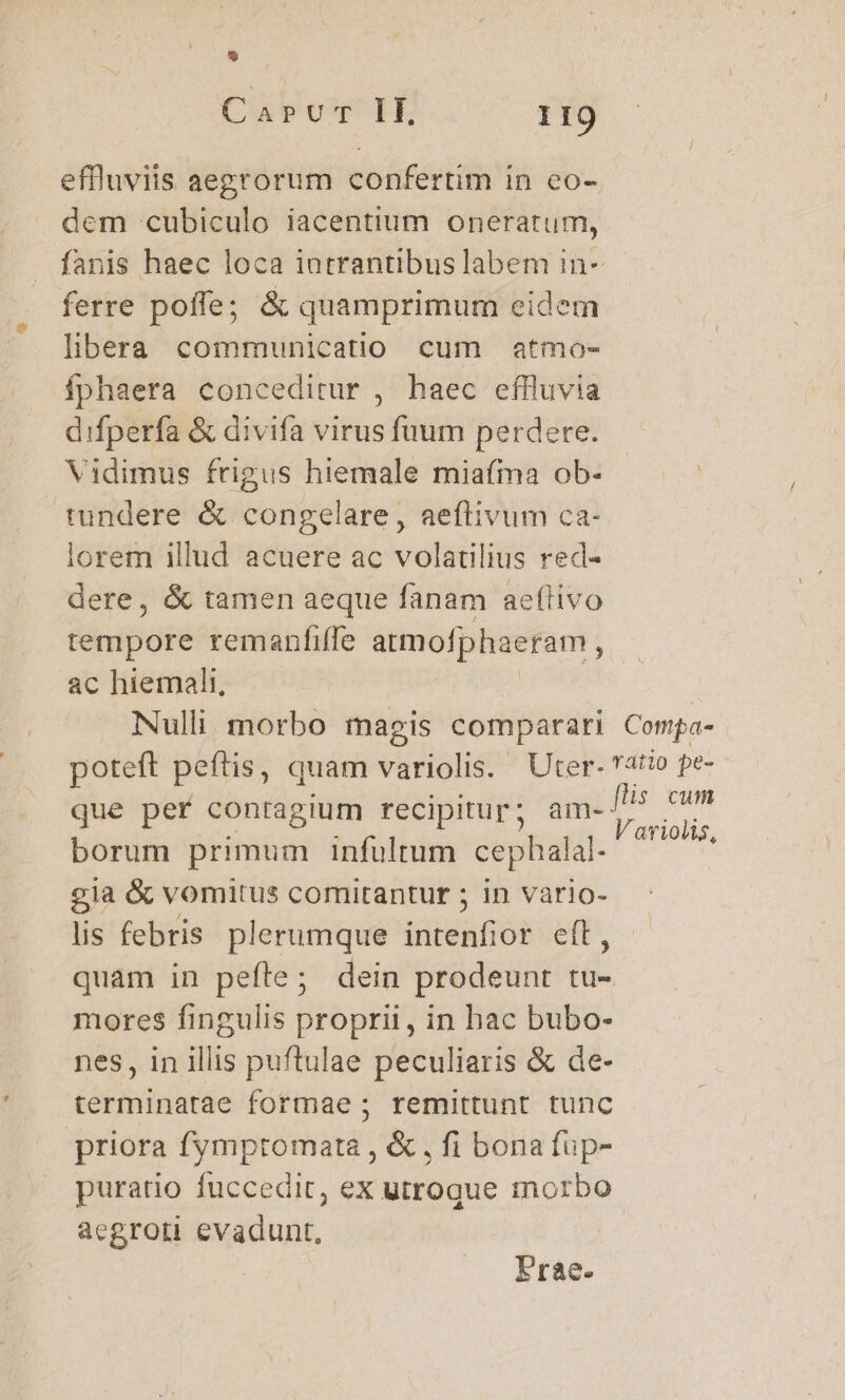 effluviis aegrorum confertim in eo- dem cubiculo iacentium oneratum, fanis haec loca intrantibus labem in- ferre poffe; &amp; quamprimum eidem libera communicatio cum atmo- íphaera conceditur , haec effluvia difperfa &amp; divifa virus fuum perdere. Vidimus frigus hiemale miafma ob- tundere &amp; congelare, aeflivum ca- lorem illud acuere ac volatilius red- dere, &amp; tamen aeque fanam ae(tivo tempore remanfiffe atmofphaeram , ac hiemali, Nulli morbo magis comparari Compa- poteft peftis, quam variolis. Uter- atio pe- que perf conragium recipitur; dps ium borum primum infultum cephalal- — 7' £ia &amp; vomitus comitantur ; in vario- lis febris plerumque intenfior eft, quam in pefte; dein prodeunt tu- mores fingulis proprii, in hac bubo- nes, in illis puftulae peculiaris &amp; de- terminatae formae ; remittunt tunc priora fymptomata , &amp; , fi bona fup- puratio fuccedit, ex utroque morbo aegroti evadunt, Frae.