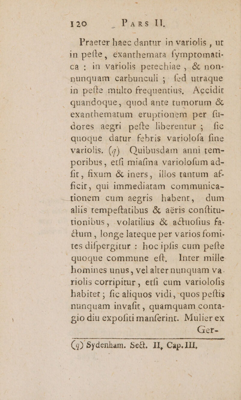 9 120 2 Pads 1. Praeter haec dantur in variolis , ut in peíte, exanthemata fymptomati- ca : in vatiolis petechiae , &amp; non- nunquam carbunculi ; íed utraque in pefte multo frequentius, Accidit . quandoque, quod ante tumorum &amp; exanthematum eruptionem per fu- dores aegti pefíte liberentur ; fic quoque datur febris varioloía fine variolis, (;) Quibusdam anni rem- poribus, etfi miafma variolofum ad- fit, xum &amp; iners, illos tantum af- ficit, qui immediatam communica- — tionem cum aegris habent, dum aliis tempeftatibus &amp; aéris contlitu- tionibus, volatilius &amp; actuofius fa- &amp;um , longe lateque per varios fomi- tes difpergitur : hoc ipfis cum pefte quoque commune eft, Inter mille homines unus, vel alter nunquam va. riolis corripitur, etfi cum variolofis habitet ; fic aliquos vidi, quos peftis nunquam invafit, quamquam conta- gio diu expofiti manferint. Mulier ex Ger-