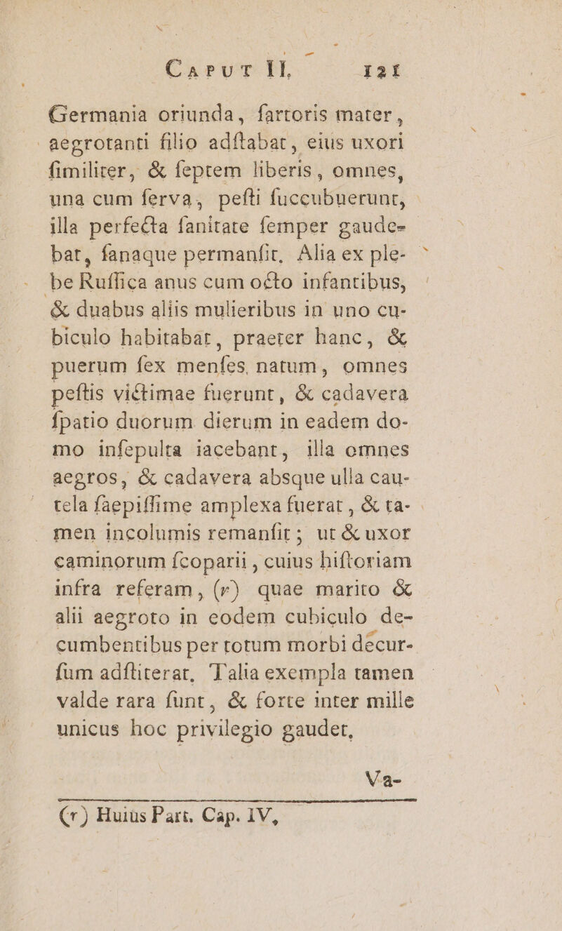 Germania oriunda, fartoris mater, aegrotanti filio adftabat, eius uxori fimiliter, &amp; feptem liberis, omnes, una cum ferva, pefti fuccubuerunt, illa perfecta (anitaté femper gaude» - bat, fanaque permanfit, Alia ex ple- be Riffica anus cum oéto infantibus, &amp; duabus aliis mulieribus in uno cu- biculo habitabat, praeter hanc, &amp; puerum fex menfes, natum, omnes peftis victimae fuerunt, &amp; cadavera fpatio duorum. dierum in eadem do- mo infepulta iacebant, illa omnes aegros, &amp; cadavera absque ulla cau- tela faepiffime amplexa fuerat, &amp;ta- men incolumis remanfir; ut &amp; uxor caminorum fcoparii , cuius hiftoriam infra referam, (r) quae marito &amp; alii aegroto in eodem cubiculo de- cumbentibus per rotum morbi decur- fum adfliterat, Talia exempla tamen valde rara funt, &amp; forte inter mille unicus hoc privilegio gaudet, Va- (r) Huius Part. Cap. 1V,