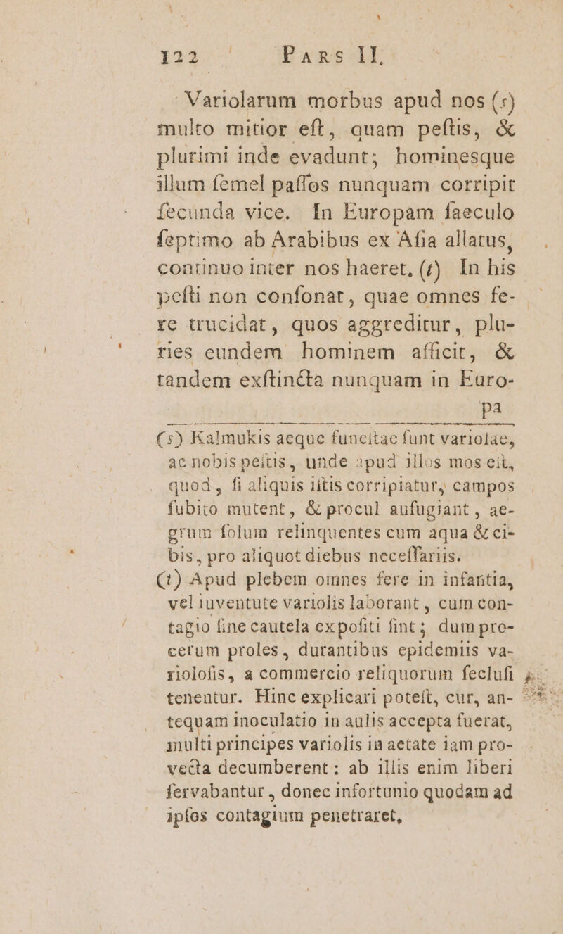 UJ i21. ! Pans LL, Variolarum morbus apud nos (:) multo mitior eft, quam peftis, &amp; plurimi inde evadunt; hominesque illum femel paffos nunquam corripit fecunda vice. [n Europam faeculo leptimo ab Arabibus ex Afia allatus, continuo inter nos haeret, (r) In his re trucidat, quos decuit , plu- res eundem hominem afficit, &amp; tandem exftincta nunquam in Euro- pi (5) Kalmukis aeque funcitae funt variolae, ac nobis peitis , unde apud illos mos eit, quod, fi aliquis 1ítis corripiatur, campos fubito mutent, &amp; procul aufugiant , ae- grum folum relinquentes cum aqua &amp; ci- bis, pro aliquot diebus neceffariis. (1) Apud plebem omnes fere in infaritia, vel iuventute variolis laborant , cum con- tagio line cautela expofiti fint ; dum pre- cerum proles, durantibus epidemiis va- riolofis, a commercio reliquorum feclufi tequam inoculatio 1 in aulis accepta fuerat, inulti principes variolis in aetate iam pro- vecta decumberent : ab illis enim liberi fervabantur , donec infortunio quodam ad ipfos contagium penetraret,