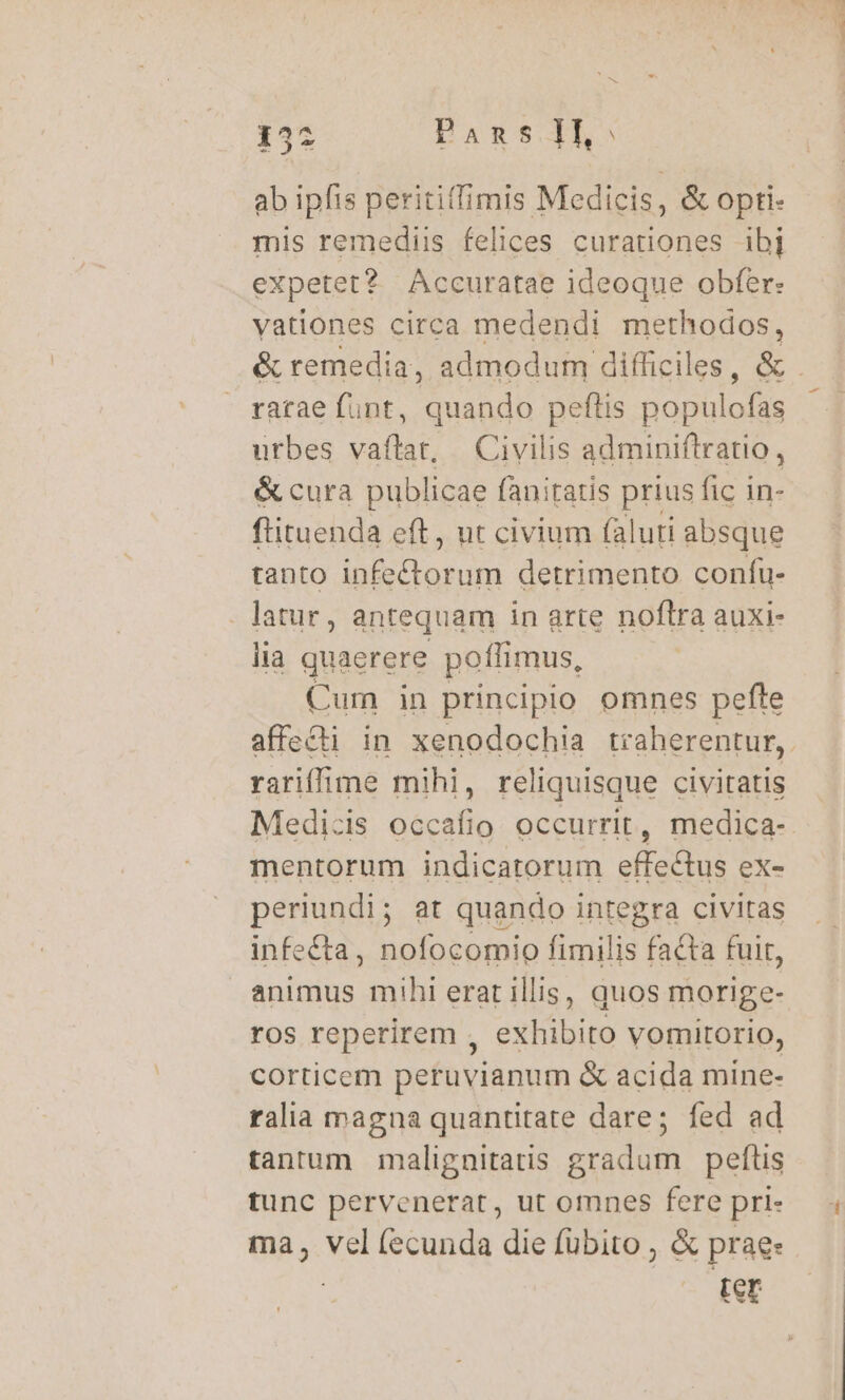 Ad ab ipfis peritiffimis Medicis, &amp; opti: mis remediis felices curationes 1bj expetet? Accuratae ideoque obfer: vationes circa medendi methodos, ratae funt, quando peflis populofas utbes vaftat, Civilis adminiftratio, &amp; cura publicae fanitatis prius fic in- ftituenda eft, ut civium (aluti absque tanto infectorum detrimento confu- . latur, antequam in arte noftra auxi- lia quaerere poffimus, Cum in principio omnes pefte rariffime mihi, reliquisque civitatis mentorum indicatorum effectus ex- periundi; at quando integra civitas infe&amp;ta, nofocomio fimilis facta fuir, animus mihi erat illis, quos morige- ros reperirem , exhibito vomitorio, corticem peruvianum &amp; acida mine- ralia magna quantitate dare; fed ad tantum malignitatis gradum peftis tunc pervenerat, ut omnes fere pri- ma, vel (ecunda die fübito , &amp; prae. | mS. NA