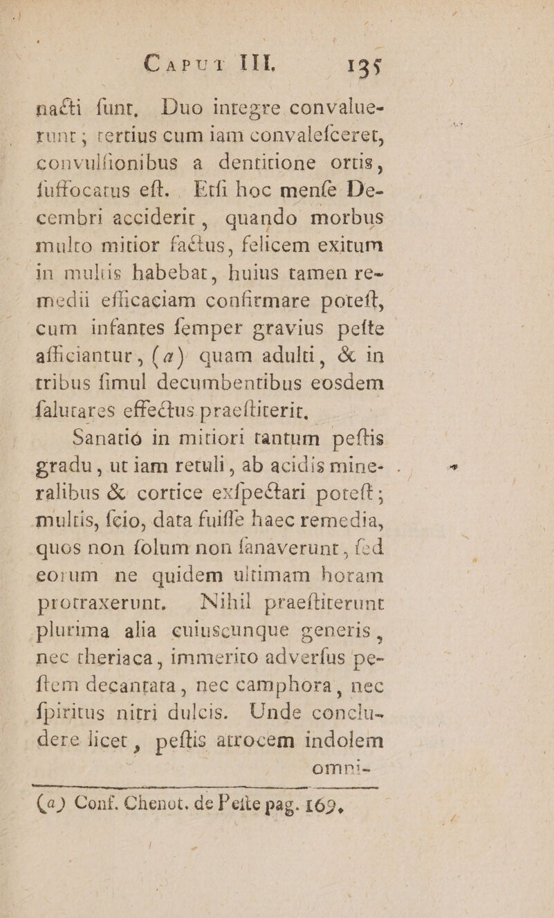 nacti funt, Duo inregre convalue- runt; certius cum lam convalefceret, convulfionibus a dentidone ortis, fuffocatus eft. Etfi hoc meníe De- cembri acciderit, quando morbus mulro mitior factus, felicem exitum in mulis habebat, huius tamen re- medi efficaciam confirmare poteft, cum infantes femper gravius peíte afhiciantur, (2) quam adulti, &amp; in tribus fimul decumbentibus eosdem falutares effectus praefüiterit,.- Sanarió in mitiori tantum peftis gradu, ut iam retuli, ab acidis mine- ralibus &amp; cortice exfpectari poteft ; multis, fcio, data fuifle haec remedia, quos non folum non íanaverunt , (zd eorum ne quidem ultimam horam protraxerunt, — Nihil praeftiterunt plurima alia cuiuscunque generis, nec theriaca , immerito adverfus pe- ftem decantata , nec camphora, nec fpiritus nitri dulcis. Unde conclu- dere licet, peflis atrocem indolem | omni- (a) Conf. Chenot. de P'eite pag. 165.