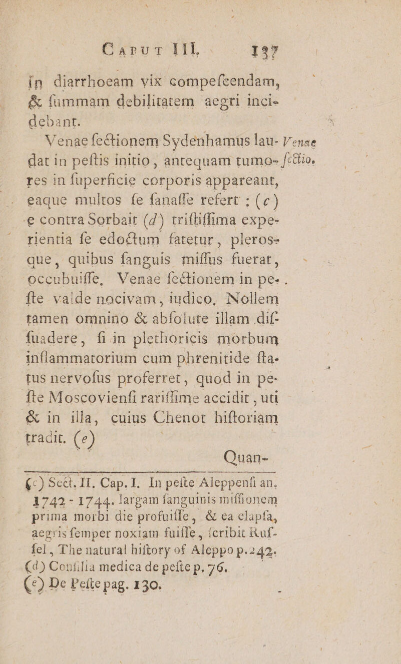 in diarrhoeam vix compefcendam, &amp; fummam debilitatem aegri inci debant. Venae fectionem anii lau- Venae dat in peftis initio, anrequam tumo- /:ttio. res in fuperficie corporis appareant, eaque multos fe fanaffe refert ; (c) e contra Sorbair (7) trifliffima expe- rientia fe edoctum fatetur, pleros- que, quibus fanguis miffus fuerat, - occubuiffe, Venae fectionem in pe- fte valde nacivam, iudico, Nollem tamen omnino &amp; abfolute illam dif- fuadere, fiin plethoricis morbum inflammatorium cum phrenitide fta- tus nervofus proferret, quod in pe fte Moscovienfi rariffime accidit , uti &amp; in ila, cuius Chenot hiftoriam tradit. (e) Quan- (-) Sed, II. Cap. I. In peíte Aleppenfi an. 1743- 1744. largam fanguinis iniffionem prima morbi dic profuitfe , &amp; ea elapfa, aegris femper noxiam fuifTe, fcribit ikuf- fel, The natura! hiftory of M isipo.p p.242. (d) CUBA medica de pete p. 76. | (4) De Pette pag. 130.