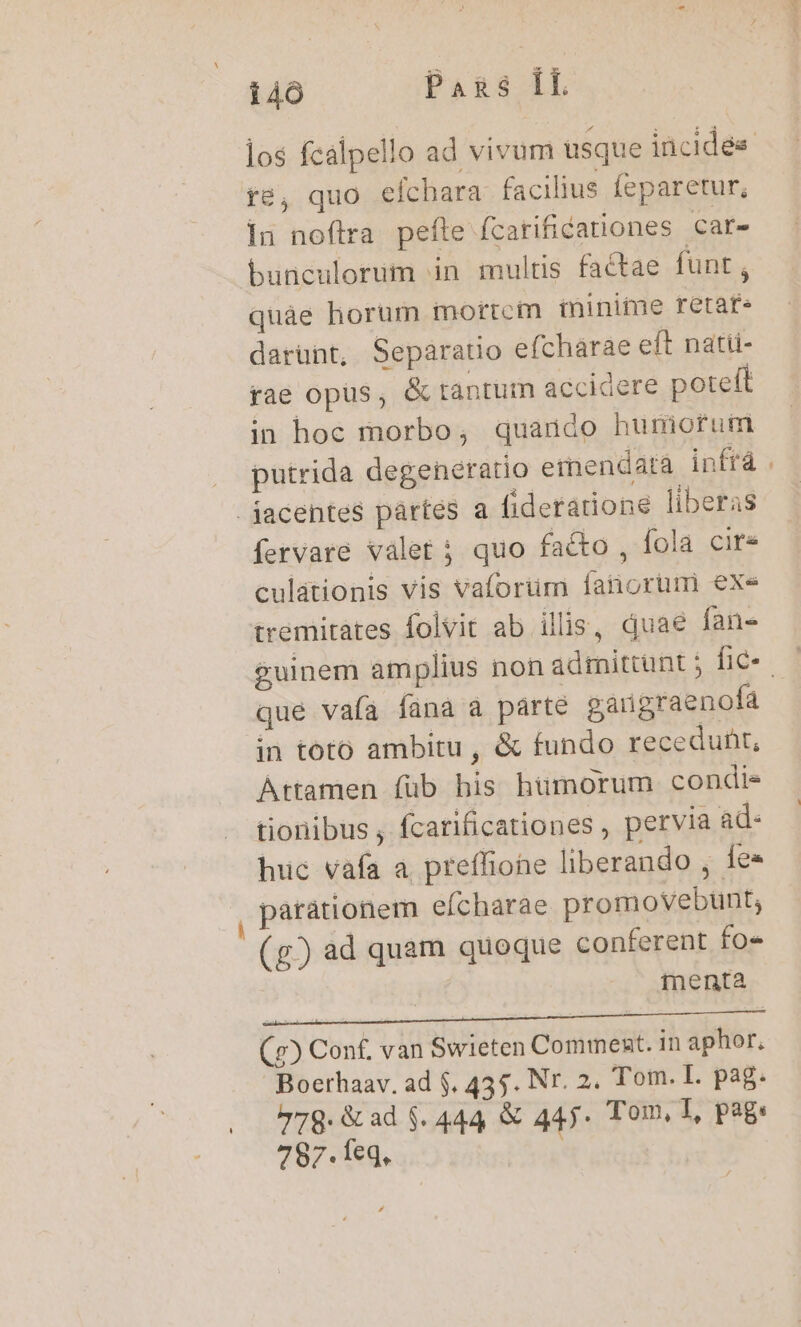 i4ó Pans ÍL fé, quo cíchara. facilius feparetur, iun noftra pefte fcarificationes Car- bunculorim in multis factae funt , quàe horum mortcm minime retafe darünt, Separatio efcharae eft natti- rae opüs, &amp; rantum accidere poteft in hoc morbo, quaudo humorum putrida degeneratio eimendata infrá jacentes pártés a fideratione liberas fervare valet ; quo facto , fola cire culationis vis vaforum fanorum exe tremitates folvit ab ilis, quae fan- que vafa fana a parte gargraenofa in toto ambitu , &amp; fundo recedunt, Attamen füb bis humorum condie tionibus , fcarificationes , pervia ad- huc vafa a. preffiohe liberando , fe« parátionem efcharae promovebunt; (g) ad quam quoque conferent fo» | menta (e) Con£, van Swieten Comment. in aphor, Boerhaav. ad $, 435. Nr. 2. Tom. L. pag. 779: &amp; ad $. 444 &amp; 445* Tom, I, pag: 787.1eq,