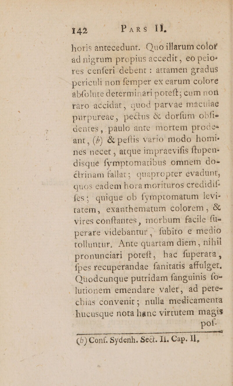 dus. C CPRREOE horis antecedunt. Quo illarum color ad nigrum propius accedit, eo pelo. res cenferi debent : attamen gradus periculi non femper ex earum colore abfolute determinari poteft; cum noni taro accidat, guod parvae maculae purpureae, pectus &amp; dorfum obfi« dentes, pàulo ante mortem prodaee ant, (^) &amp; peftis vario modo homt- nes necet , atque impraevifis ftupen- disque fymptomatibus omnem do. &amp;rinam fallat; quapropter evadunt; quos eadem hora morituros credidif- fes: quique ob fymptomatum levi- tatem, exanthematum colorem , &amp; vires conftantes, morbum facile fü« perare videbantur, fubito e medio tolluntur, Ante quartam diem, nihil pronunciari poteft, hac fuperata, fpes recuperandae fanitatis affulget. Quodcunque putridam fanguinis fo- . lutionem emendare valet, ad pete- chias convenit ; nulla medicamenra hucusque nota hanc virtutem magis pot- (b) Conf. Sydenh. Sed. I1, Cap. II,