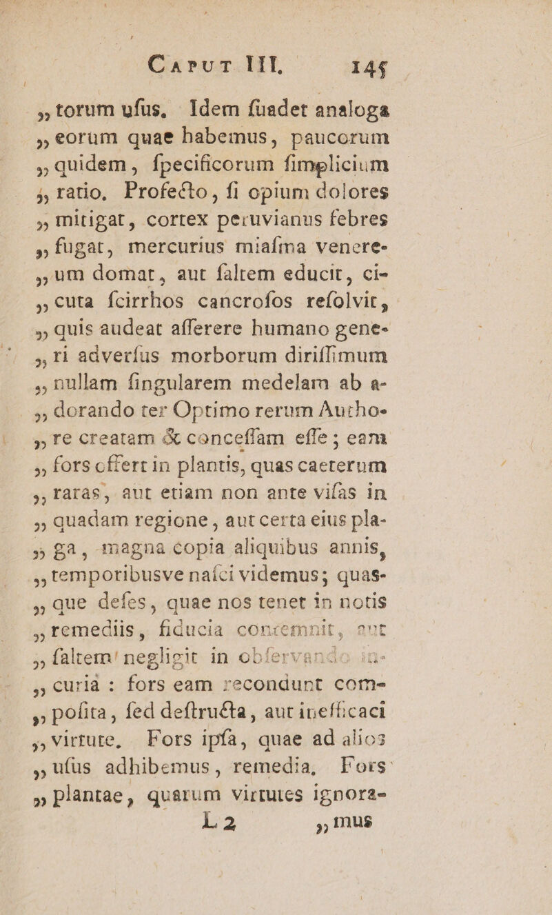 CisuT.HL- 144 torum ufus, Idem füuadet analoga ,»€orum quae habemus, paucorum »quidem, fpecificorum fimelicium 5, ratio, Profecto, fi opium dolores ,Initigat, cortex peruvianus febres ,fügat, mercurius miafma venere- ,,um domat, aut falrem educit, ci- , cuta fcirrhos cancrofos selülvit; ,, quis audeat afferere humano gene- ,Ii adverfus morborum diriffimum ,nulam fingularem medelam ab a- ,; dorando ter Optimo rerum Autho- , Te creatam &amp; conceffam efle ; eam » fors cfferr in plantis, quas caeterum ,,raràs, aut etiam non ante viías in » quadam regione , aut certa eius pla- » £3, magna copia aliquibus annis, , temporibusve naíci videmus; quas- Que defes, quae nos tenet in notis remediis, fiducia conremnit, aut ; faltem! negligit in obfervando ia- , curià : fors eam recondunt come » pofita, fed deftru£ta, aut inefficaci ,virtute, Fors ipfa, quae ad alio3 ,uíüs adhibemus, remedia, Fors: » plantae, quarum virtutes ignora- L2 Ius