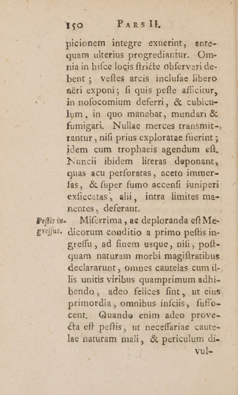 1;0 | PansIkE, picionetn integre exüerint, ante- quam ulterius progrediantur. Om- nia in hifce locis flricte obfervazri de- bent; veftes arcis inclufae libero aéri exponi; fi quis pefle afficitur, in nofocomium deferri, &amp; cubicu- lum, in quo manebat, mundari &amp; fumigari. Nullae merces transmit-. tantur , nifi prius exploratae fuerint ; idem cum trophaeis agendum eft, NunchH ibidem literas deponant, quas acu perforatas, aceto immer- fas, &amp; fuper fumo accenfi iuniperi exficcotas, ali, intra limites ma- nentes, deferant. Peflisiu. — Miferrima , ae deploranda eft Me- £'d/w. dicorum conditio a primo peftis in- greffu, ad finem usque, nifi, poft- quam naturam morbi magiflratibus declararupt, omnes cautelas cura il« lis unitis viribus quamprimum adhi- bendo, adeo felices fint, ut eius primordia, omnibus infciis, fuffo- cent, (qduande enim adeo prove- &amp;ta eft peftis, ut neceffariae caute- lae naturam mali, &amp; periculum di- | vul-