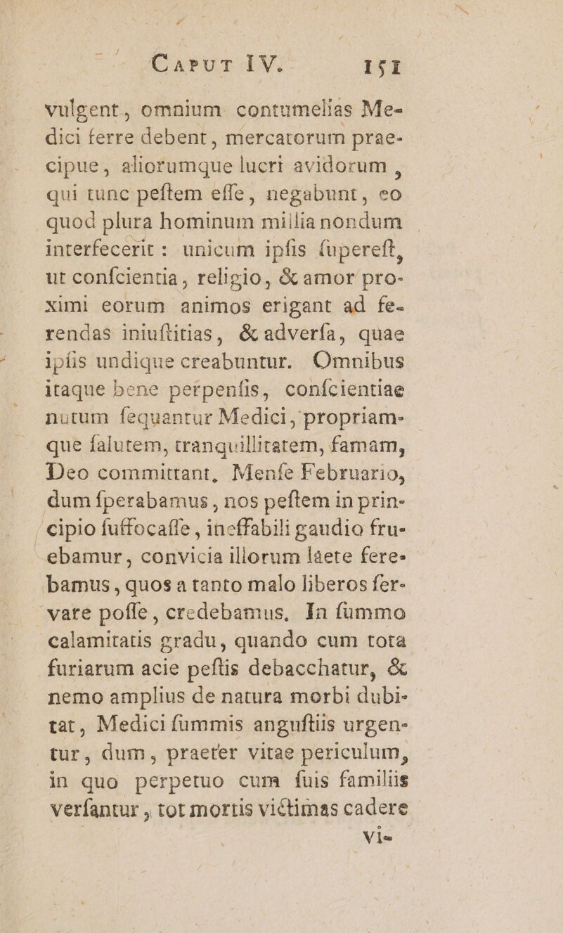 Carvr IV. IjI vulgent, omnium. contumelias Me- dici ferre debent, mercatorum prae- cipue, aliorumque lucri avidorum , qui tunc peftem effe, negabunt, eo quod plura hominum miilia nondum interfecerit : unicum ipfis (upereft, ut conícientia, religio, &amp; amor pro- ximi eorum animos erigant ad fe- rendas iniuftitias, &amp; advería, quae ipís undique creabuntur. Omnibus itaque bene perpenfis, confcientiae nutum fequantur Medici, propriam- que falutem, tranquillitatem, famam, Deo committant, Menfe Februario, ebamur , convicia illorum láete fere. calamitatis gradu, quando cum tota nemo amplius de natura morbi dubi- tat, Medici fummis anguftiis urgen- tur, dum, praeter vitae periculum, in quo perpetuo cum fuis familüs verfantur , tot mortis victimas cadere Vie