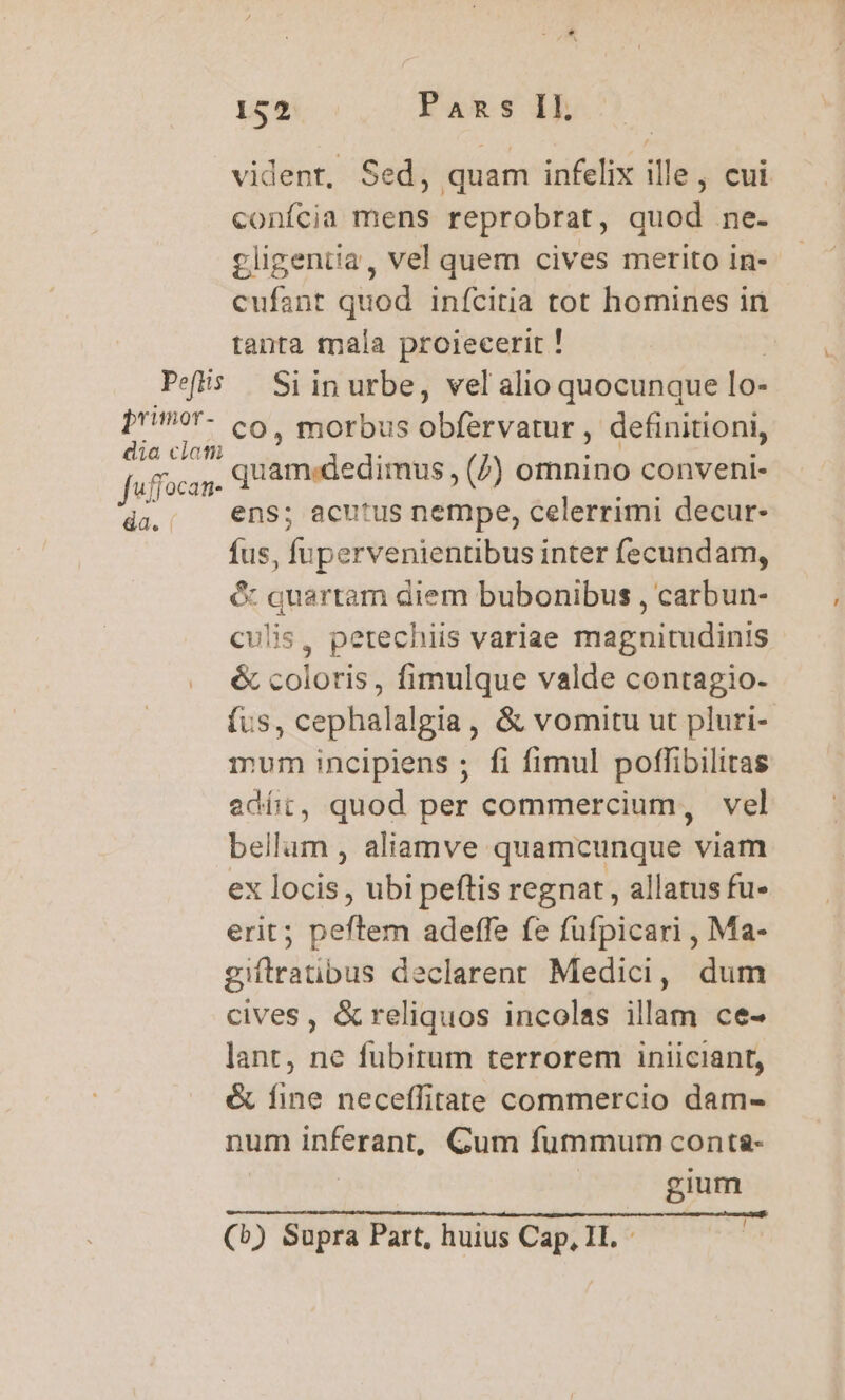 vident, Sed, quam infelix ille, cui confcia mens reprobrat, quod ne- gligentia, vel quem cives merito in- cufant quod inícitia tot homines in tanta fnala proiecerir ! Pefis Si in urbe, vel alio quocunque lo- primor- co. morbus bb Bicidiut definitioni, dia ciat Jaffocan- d cifügleditass (Z) omnino conveni- da.; €ns; acutus nempe, celerrimi decur- fus, fupervenientibus inter fecundam, c: quartam diem bubonibus , carbun- culis, petechiis variae magnitudinis &amp; coloris, fimulque valde contagio- fus, cephalalgia, &amp; vomitu ut pluri- mum incipiens ; fi fimul poffibilitas edít, quod per commercium, vel bellum , aliamve quamcunque viam ex locis, ubi peftis regnat , allatus fu- erit; peftem adeffe fe fufpicari , Ma- giftratibus declarenr Medici, dum cives, &amp; reliquos incolas illam ce- lant, ne fubirum terrorem iniiciant, &amp; fine neceffitate commercio dam- num inferant, Gum fummum conta- gium ! (b) Supra Part, huius Cap, II. -