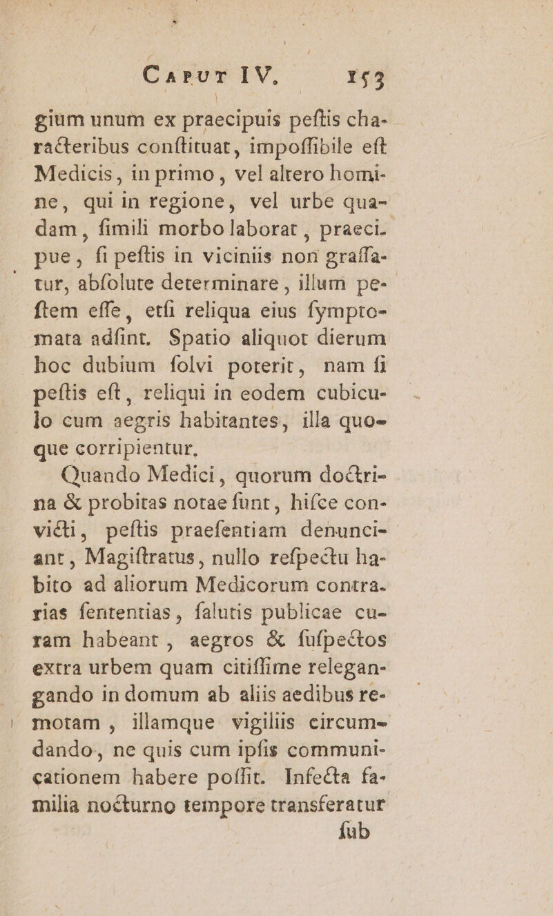 gium unum ex praecipuis peftis cha- racteribus conftituat, impoffibile eft porto , in primo, vel altero homi- , qui in regione, vel urbe qua- pim fimili morbo laborat , praeci. pue, ^ peftis in viciniis nod gralífa- tur, abfolute determinare , illum pe- ftem effe, etíi reliqua eius fympto- mata adíint, Spatio aliquot dierum hoc dubium folvi poterit, nam fi peftis eft, reliqui in eodem cubicu- lo cum aegris habitantes, illa quo- que corripientur, Quando Medici, quorum do&amp;ri- na &amp; probitas notae funt, hifce con- victi, peítis praefentiam denunci-- ant, Magiílratus, nullo refpectu ha- bito ad aliorum Medicorum contra. rias fententias, falutis publicae cu- ram habeant, aegros &amp; fufpectos extra urbem quam citiffime relegan- gando in domum ab aliis aedibus re- motam , illamque vigiliis circum- dando, ne quis cum ipfis communi- cationem habere poflit. Infecta fa- milia nocturno tempore transferatur fub