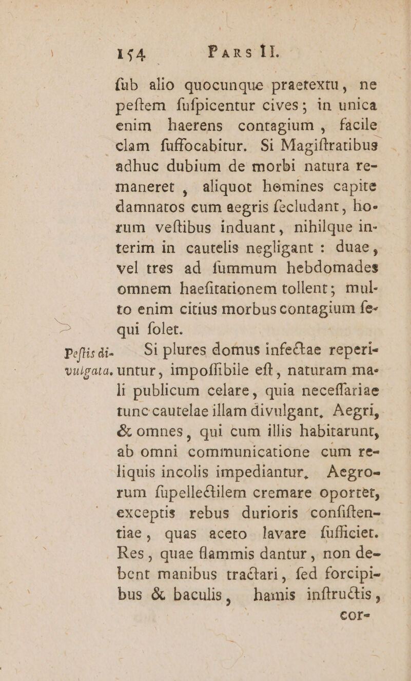 154. Pans fI. fub alio quocunque praetextu, ne peftem fufpicentur cives; in unica enim haerens contagium , facile clam fuüffocabitur. Si Magiftratibus adhuc dubium de morbi natura re- maneret , aliquot hemines capite damnatos cum aegris fecludant, ho- rum veftibus induant, nihilque in- terim in cautelis negligant : duae, vel tres ad fummum hebdomades omnem haefitationem tollent; mul- to enim citius morbus contagium fe- 2 qui folet. Peflis di- Si plures dotnus infectae reperi- vulgata, untur , impoffibile eft, naturam ma- tunc cautelae illam divulgant, Aegri, &amp; omnes, qui cum illis habitarunt, ab omni communicatione cum re- liquis incolis impediantur, Aegro- rum fupellectilem cremare oportet, exceptis rebus durioris confiften- tiae, quas aceto lavare fufficiet. Res , quae flammis dantur , non de- bent manibus tractari, fed forcipi- bus &amp; baculis, — hamis inftructis, cor- SN