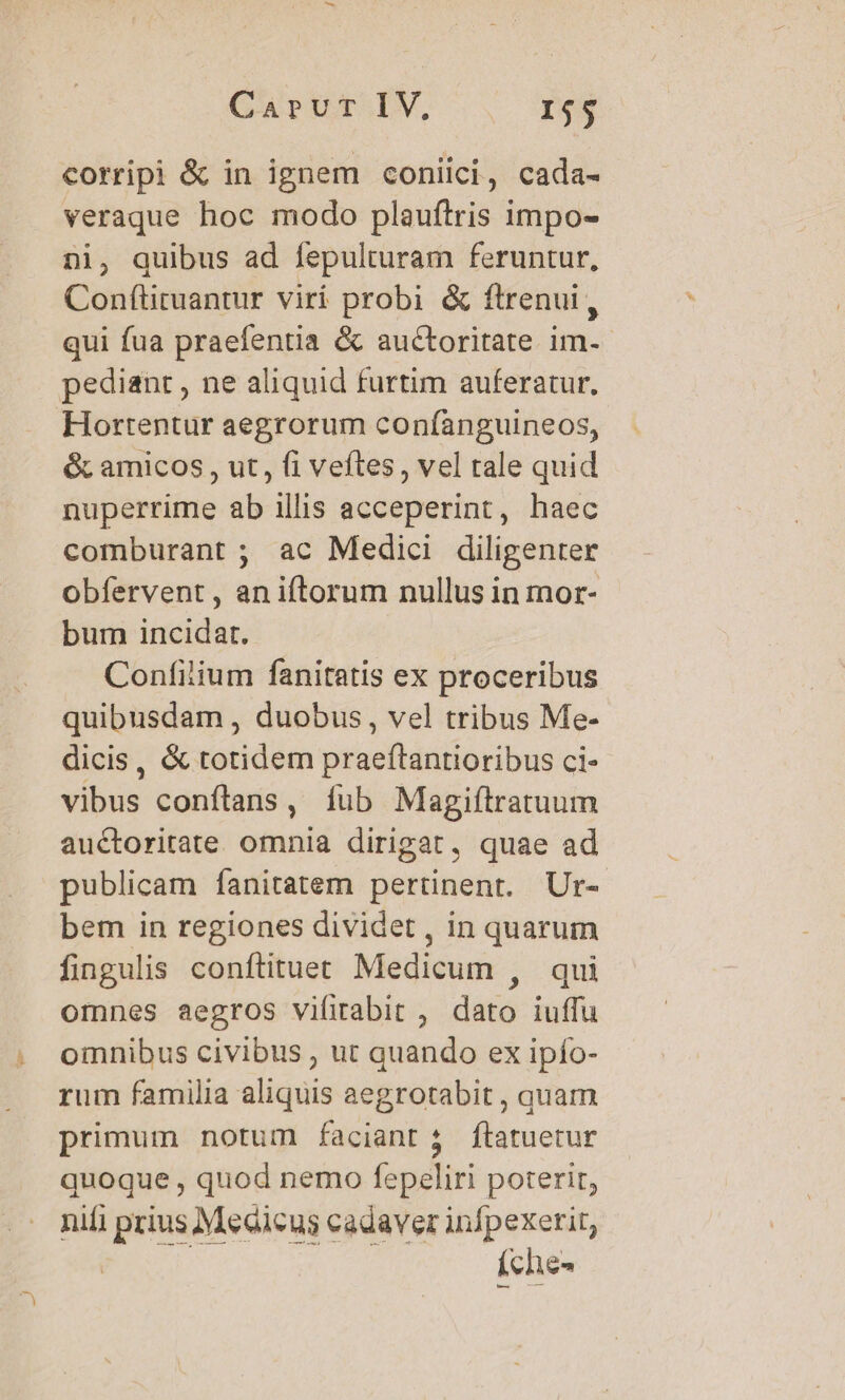 corripi &amp; in ignem coniici, cada- veraque hoc modo plauftris impo- ni, quibus ad fepulturam feruntur, Conftituantur viri probi &amp; ftrenui,, qui fua praefentia &amp; auctoritate im-- pediant , ne aliquid furtim auferatur. Hortentur aegrorum confanguineos, &amp; amicos, ut, fi veftes, vel rale quid nuperrime ab illis acceperint, haec comburant ; ac Medici diligenter obfervent , an iftorum nullus in mor- bum incidat. Confilium fanitatis ex proceribus quibusdam , duobus, vel tribus Me- dicis, &amp; totidem praeftantioribus ci- vibus conftans, fub Magiftratuum auctoritate omnia dirigat, quae ad publicam fanitatem pertinent. Ur- bem in regiones dividet , in quarum fingulis conftituet Medicum , qui omnes aegros vifirabit , dato iuffu omnibus civibus , ut quando ex ipfo- rum familia aliquis aegrotabit , quam primum notum faciant 3 ftatuetur quoque , quod nemo fepeliri poterit, nifi prius Medicus cadaver infpexerit, ^ d je) íche-