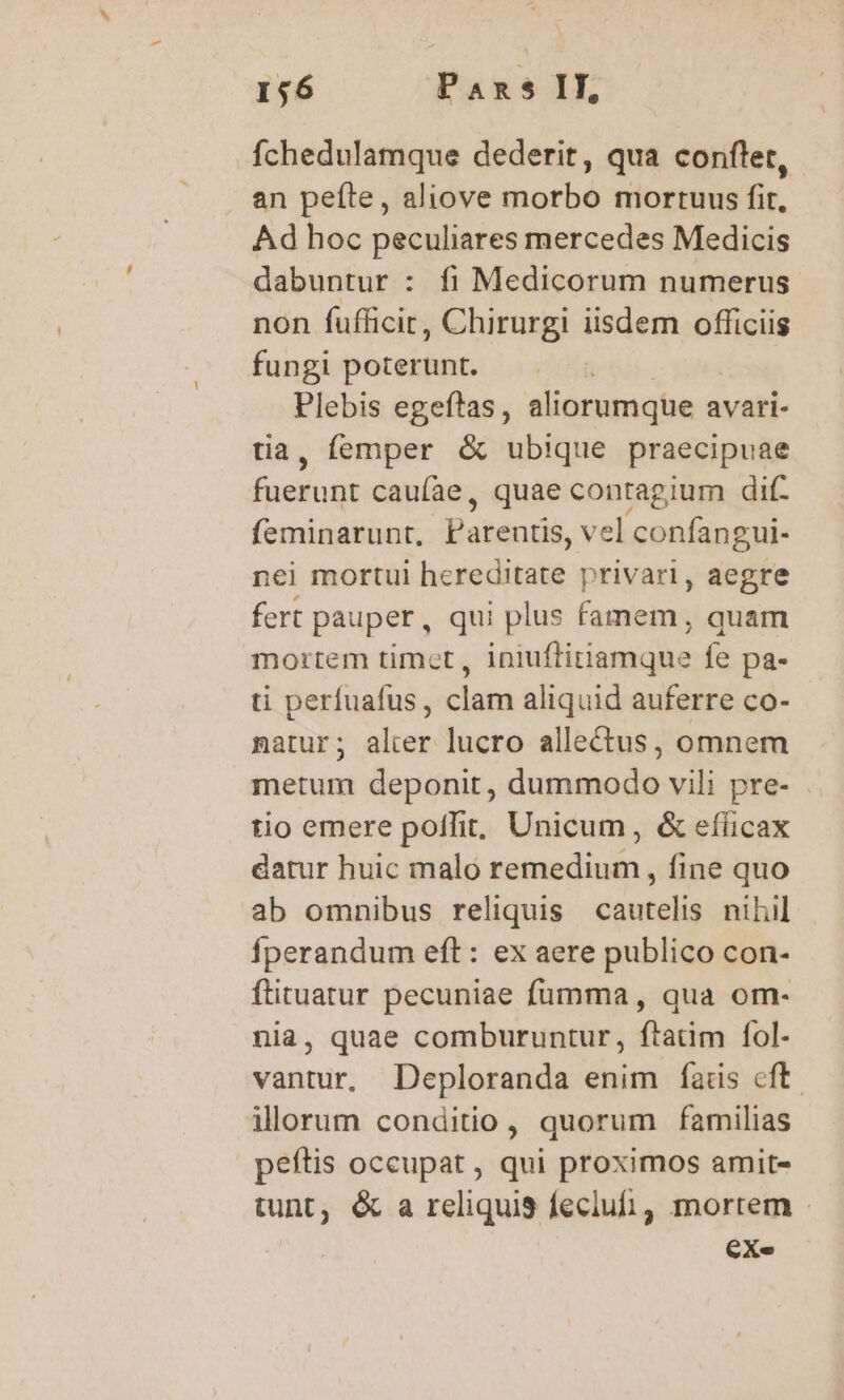 Íchedulamque dederit, qua confler, an peíte, aliove morbo mortuus fit, Ad hoc peculiares mercedes Medicis dabuntur : fi Medicorum numerus non fufficit, Chirurgi iisdem officiis fungi poterunt. | Plebis egeftas, aliorumque avari- tia, femper &amp; ubique praecipuae fuerunt caufae, quae contagium dif- feminarunt, Parentis, vel confangui- nei mortui hereditate privari, aegre fert pauper, qui plus famem, quam mortem timet, iniuftiriamque fe pa- ti perfuafus, clam aliquid auferre co- natur; alier lucro allectus, omnem metum deponit, dummodo vili pre- tio emere poffit, Unicum, &amp; efficax datur huic malo remedium, fine quo ab omnibus reliquis cautelis niliil Íperandum eft: ex aere publico con- ftituatur pecuniae fumma, qua om- nia, quae comburuntur, ftatim fol- vantur, Deploranda enim fÍads cft illorum conditio, quorum familias peftis occupat , qui proximos amit- tunt, &amp; a reliquis feciufi, mortem - €Xe