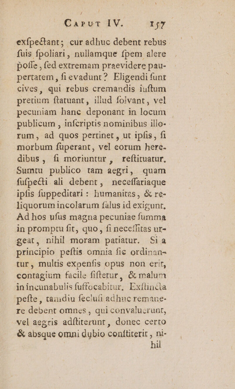 CiRur HV. ^x exfpectant; cur adhuc debent rebus. fuis fpoliari, nullamque fpem alere pofle , (ed extremam praevidere pau- pertatem, fievadunt? Eligendi funt cives, qui rebus cremandis iuftum pretium ftatuant, illud foivant, vel pecuniam hanc deponant in locum publicum , infcriptis nominibus illo- rum, ad quos pertinet , ut ipfis, fi morbum füperant, vel eorum here- dibus, íi moriuntur , reftituatur, Sumtu publico tam aegri, quam fufpecti ali debent, neceffariaque ipfis fuppeditari : humanites, &amp; re- liquorum incolarum falus id exigunt. Ad hos ufus magna pecuniae fumma in promptu fit, quo, fi necethitas ur- geat, nihil moram patiatur. Sia principio peftis omnia fie ordinan- tur, multis expenfis opus non erit, contagium facile fiftetur, &amp; malum in incunabulis fuffocabitur, Exíüincia pefte, taindiu feclufi adhuc remane- re debent omnes , qui convalucrunt, vel aegris adíliterunt , donec certo &amp; absque omni dubio cenftiterir , ni- hil