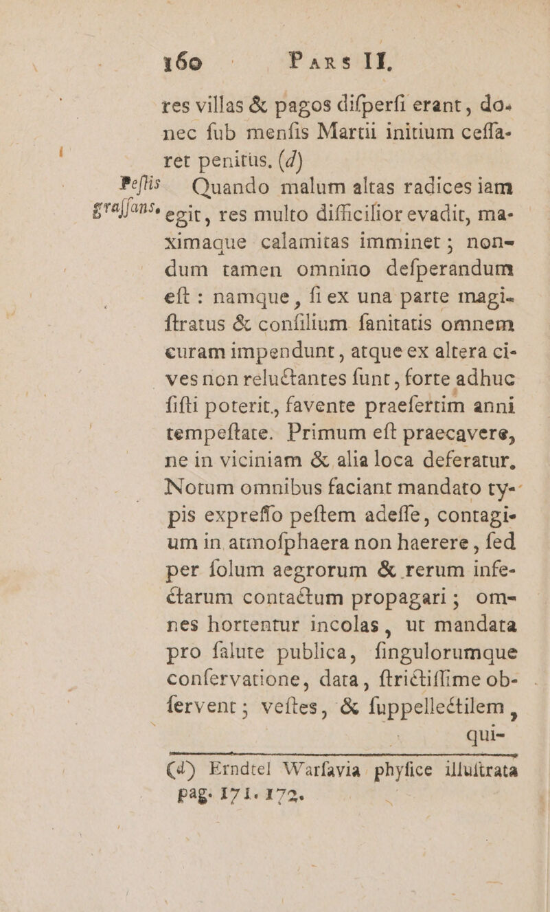 res villas &amp; pagos difperfi erant, do. nec fub menfis Martii initium ceffa- ret penitüs, (4) Pefis ^ Quando malum altas radices iam grajfans, egit, res multo difficifior evadit, ma- ximaque calamitas imminet ; non- dum tamen omnino defperandum eít : namque, fi ex una parte magi. ftratus &amp; confilium fanitatis omnem curam impendunt , atque ex altera ci- . vesnon reluctantes funt , forte adhuc fifti poterit, favente piget anni tempeftate. Primum eft praecavere, ne in viciniam &amp; alia loca deferatur, Notum omnibus faciant mandato ty- pis expreffo peftem adeffe, contagi- um in atmofphaera non haerere , fed per folum aegrorum &amp; rerum infe- &amp;tarum contactum propagari; om- nes hortentur incolas, ut mandata pro falute publica, fingulorumque confervatione, data, ftrictiffime ob- fervent ; veítes, &amp; —— | qu pag. 171. 172.