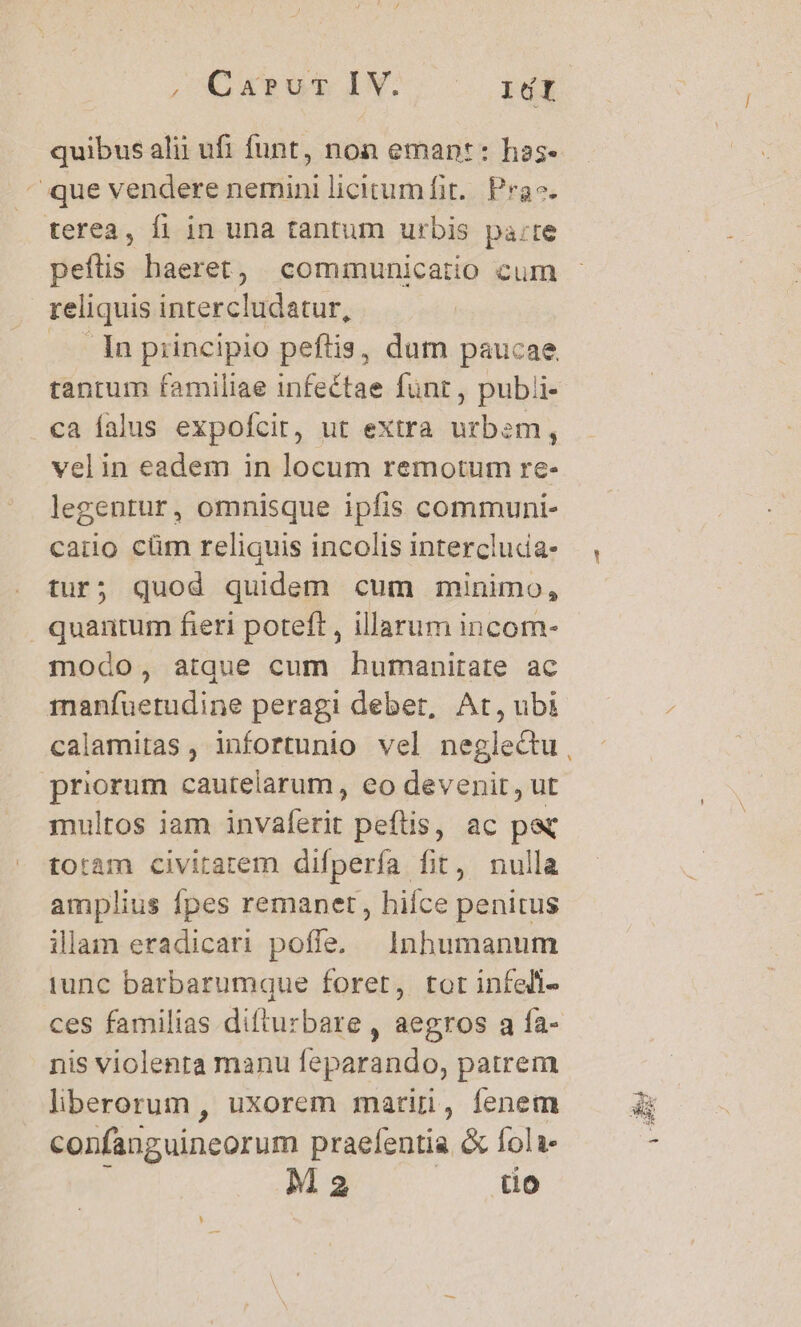 quibus alii ufi funt, non emant: has- que vendere nemini licitumfit.. Pra. terea, fi in una tantum urbis pa:re peftis haeret, communicatio cum reliquis intercludatur, — lnpiincipio peftis, dum paucae tantum familiae infeétae funr, publi- ca falus expofcir, ut extra urbem, velin eadem in locum remotum re- legentur, omnisque ipfis communi- caiio cüm reliquis incolis intercluda- tur; quod quidem cum minimo, quantum fieri poteft , illarum incom- modo, atque cum humanitate ac 1nanfuetudine peragi debet, Ar, ubi calamitas , infortunio vel neglectu priorum caurelarum, eo devenit, ut multos iam invaferit peftis, ac pe totam civirarem difperfa fit, nulla amplius fpes remanet, hiíce penitus illam eradicari poffe. | Inhumanum iunc barbarumque foret, tor infedi- ces familias dilturbare , aegros a fa- nis violenta manu feparando, patrem liberorum , uxorem marin, fenem confanguineorum praefentia &amp; fola j M 2 f X