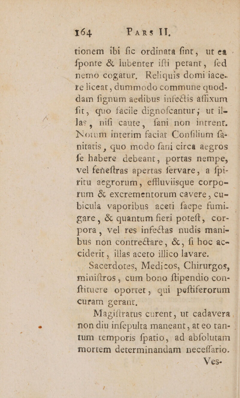 tionem 1bi fic ordinata fint, ut ea . fponre &amp; lubenter ifti petant, fed nemo cogatur, Reliquis domi iace. te liceat, dummodo commune quod- dam fignum aedibus infectis affixum fit, quo facile dignofcantur; ut il- las, nifi caute, fani non intrent, Notum interim faciat Confilium fa- nitatis, quo modo fani circa aegros fe habere debeant, portas nempe, vel feneftras apertas fervare, a fpi- ritu aegrorum, effluviisque corpo- - rum &amp; excrementorum cavere , cu- bicula vaporibus aceti faepe fumi. gare, &amp; quantum fieri poteft, cor- pora, vel res infectas nudis mani- bus non contrectare, &amp;, fi hoc ac- ciderit, illas aceto illico lavare. Sacerdotes, Medicos, Chirurgos, miniftros , cum bono ftipendio con- fituere oportet, qui peftiferorum curam gerant, Magiítratus curent, ut cadavera non diu infepulta maneant, at eo tan- . tum temporis fpatio, ad abíolutam mortem determinandam neceflario. Ves-