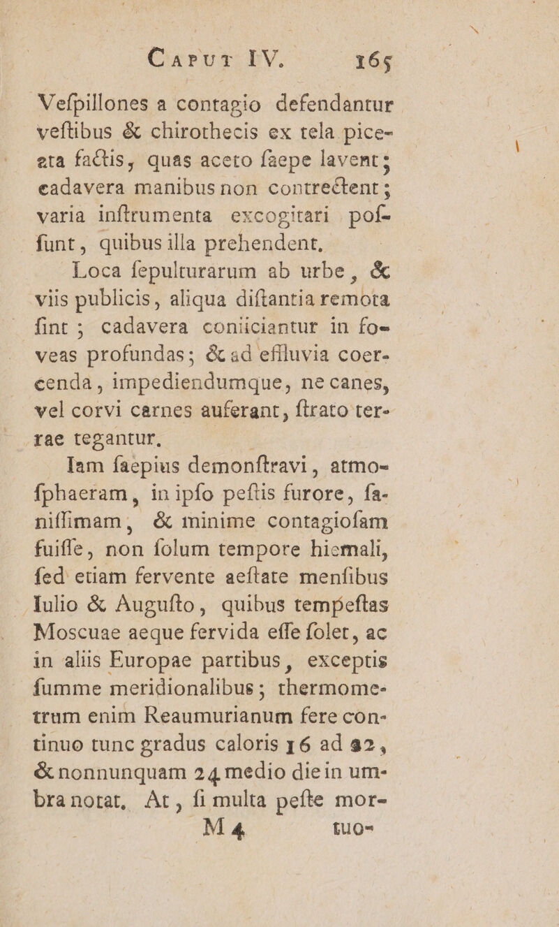 Vefpillones a contagio defendantur veftibus &amp; chirothecis ex tela pice- eta factis, quas aceto faepe lavent; cadavera manibus non contrectent ; varia inflrumenta excogitari | pof- funt, quibus illa prehendent, Loca fepulturarum ab urbe, &amp; viis publicis, aliqua diftantia remota fint ; cadavera coniiciantur in fo» veas profundas; éad eflluvia coer- eenda , impediendumque, ne canes, vel corvi carnes auferant, flrato ter- rae tegantur, Dodd Iam faepius demonftravi, atmo- fphaeram, in ipfo peftis furore, fa- niffimam, é&amp; minime contagiofam fuifle, non folum tempore hicrmali, fed etiam fervente aeftate menfibus Iulio &amp; Auguíto, quibus tempeftas Moscuae aeque fervida effe folet, ac in alis Europae partibus, exceptis fumme meridionalibus ; thermome- trum enim Reaumurianum fere con- tinuo tunc gradus caloris y6 ad 22, &amp; nonnunquam 24 medio diein um- branotat, At, fi multa pefte mor- MA fuo-