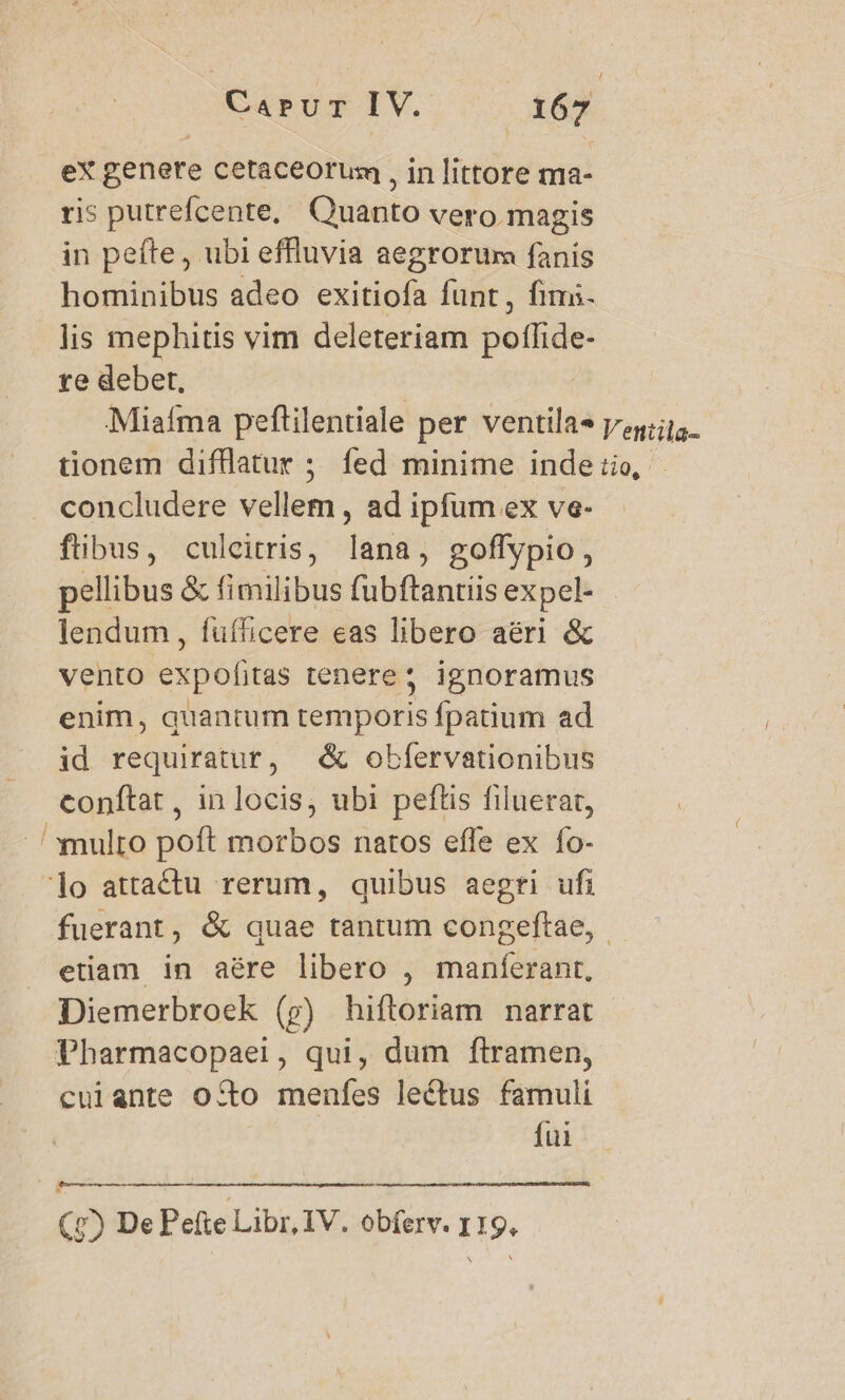 ex genere cetacéorusm , in littore ma- ris putrefcente, Quarto vero magis in pefte, ubi effluvia aegrorum fanis hominibus adeo exitiofa funt, fimi. lis mephitis vim deleteriam poffide- re deber, Miafma peftilentiale per ventila« lenila- tionem difflatur ; fed minime inde tio, concludere vellem, ad ipfum ex ve- fibus, culcitris, ina , goflypio , pellibus &amp; fimilibus fubftantiis expel- lendum, fuíficere eas libero aéri &amp; vento UEeIi tenere; ignoramus enim, quantum temporis fpatium ad id requiratur, |. &amp; obfervationibus conftat , in locis, ubi peftis filuerat, ' multo poft morbos natos effe ex fo- lo attactu rerum, quibus aegri ufi fuerant, &amp; quae tantum congeftae, etiam in aére libero , maníerant, Diemerbroek (p) hiftoriam narrat Pharmacopaei, qui, dum ftramen, cuiante oco menfes lectus famuli fui (7) De Peíte Libr, IV. obferv. r19,