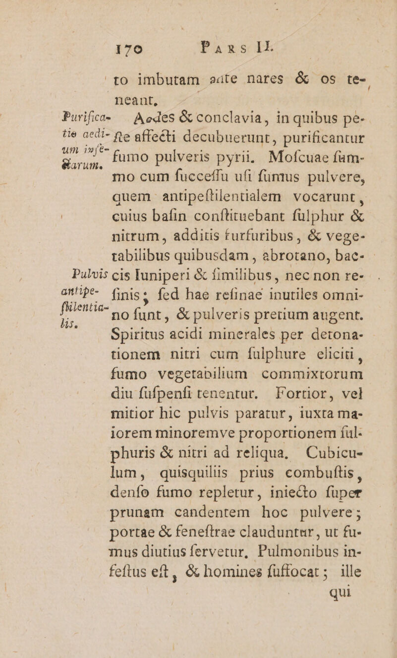 to imbutam eate nares &amp; os te- neant, | Purifiea« — Aedes &amp; conclavia, in quibus pe- te acdi- fe affecti decubuerunt, purificantur 25^ ^l fumo pulveris pyrii. Mofcuae fum- earum. p DCMS T mo cum fucceffu ufi fumus pulvere, quem antipeítilentalem vocarunt , | cuius bafin conftituebant fülphur &amp; nitrum , additis furfuribus, &amp; vege- tabilibus quibusdam , abrotano, bae- - Pulvis cis Iuniperi &amp; fimilibus, nec non re- aP* finis. fed hae refinae inutiles omni- P ix nofunt, &amp; pulveris pretium augent. Spiritus acidi minerales per detona- tionem nitri cum fulphure elicit, fumo vegetabilium commixtorum diu füfpenfi tenentur. Fortior, vel mitior hic pulvis paratur, iuxta ma- iorem minoremve proportionem füul- phuris &amp; nitri ad reliqua. Cubicu- lum, quisquilis prius combuftis, denío fumo repletur, iniecto fuper prunem candentem hoc pulvere; portae &amp; feneftrae clauduntur, ut fu- mus diutius ferverur, Pulmonibus in- feftus eft, &amp; homines fuffocat ; ille qui