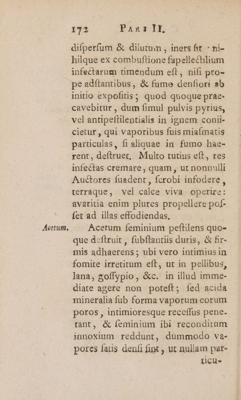 difperfum &amp; dilutum , iners fit * ni- hilque ex combuflione fapellectilium infectarum timendum eft, nifi pro- pe adftantibus, &amp; fume denfiori sb * - Acetum. vel antipefülentialis in ignem conii- cietur , qui vaporibus fuis miaímatis particulas, fi aliquae in fumo hae- rent, S aiiquas Multo tutius eft , res infectas cremare, quam , ut nonnulli Auctores fuadent, fcrobi infodere , terraque, vel calee viva operire: avaritia enim plures propellere pof- fet ad. illas effodiendas, Acerum íeminium peftilens quo- que d:flruit, fubftantiis duris, &amp; fir- mis adhaerens ; ubi vero intimius in fomite irretitum eft, ut in pellibus, lana, goflypio, &amp;c. in illud imme- diate agere non poteft; íed acida mineralia fub forma vaporum eorum poros , intimioresque receffus pene- tant, &amp; íeminium ibi recondirum innoxium reddunt, dummodo va- pores fas deníi fint ut nullam pat- (cus