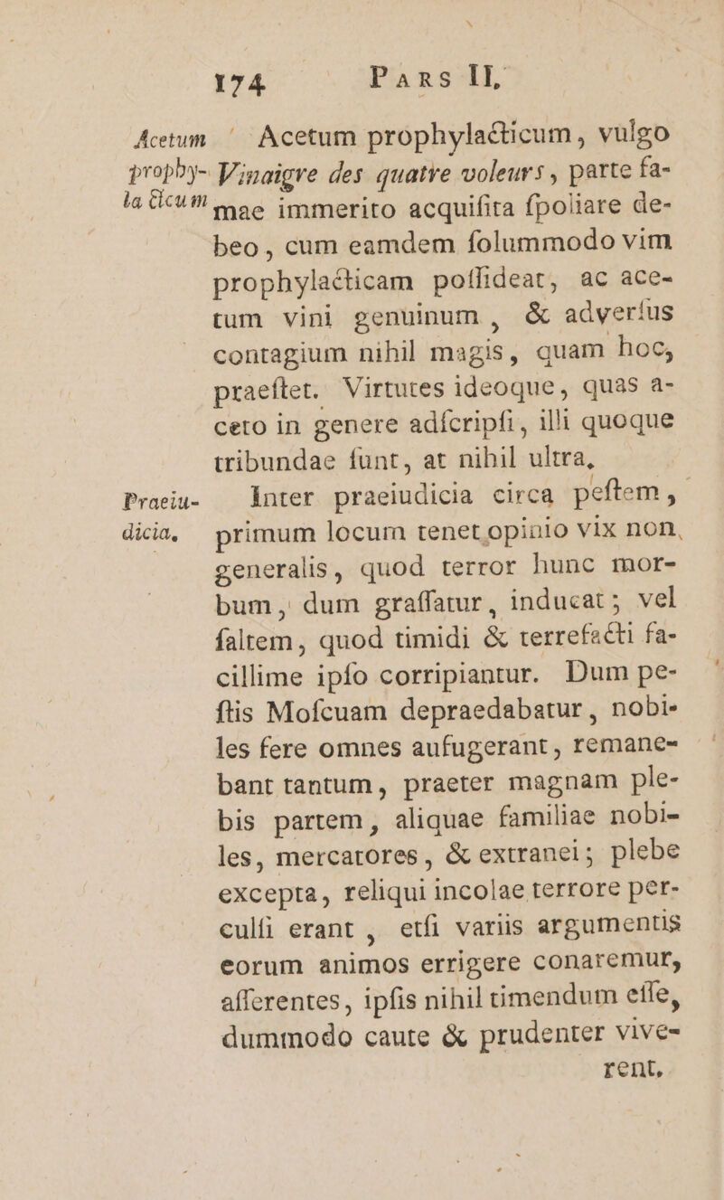 Actum ^ Acetum prophylacticum, vulgo proph^y- Vigaigre des quatre voleurs , parte fa- a (C9 moe immerito acquifita fpoliare de- beo, cum eamdem folummodo vim prophylacticam potlideat, ac ace- tum vini genuinum , &amp; adveríus contagium nihil magis , quam hoc; praeftet. Virtutes ideoque, quas a- ceto in genere adífcripfi, illi quoque tribundae funt, at nihil ultra, Praeia- — inter praeiudicia circa peftem ,- dicia, primum locum tenet opinio vix non, generalis, quod terror hunc mor- bum, dum graffatur, inducat ; vel faltem, quod timidi &amp; terrefacti fa- cillime ipfo corripiantur. Dum pe- ftis Mofcuam depraedabatur, nobi- les fere omnes aufugerant , remane- bant tantum, praeter magnam ple- bis partem , aliquae familiae nobi- les, mercatores, &amp; extranei; plebe excepta, reliqui incolae terrore per- culfi erant , etfi variis argumentis eorum animos errigere conaremur, afferentes , ipfis nihil timendum effe, dummodo caute &amp; prudenter vive-