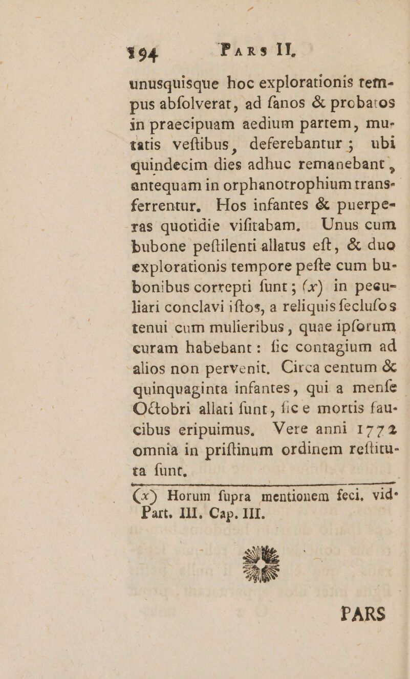 unusquisque hoc explorationis tem- pus abíolverat, ad fanos &amp; proba:os in praecipuam aedium partem, mu- tatis veflibus, deferebantur ; ubi quindecim dies adhuc remanebant , antequam in orphanotrophium trans-- ferrentur, Hos infantes &amp; puerpe- ras quotidie vifirabam, | Unus cum bubone peflilenti allatus eft, &amp; duo explorationis tempore pefte cum bu- bonibus correpti funt; (x) in peeu- liari conclavi iftos, a reliquis feclufos tenui cum mulieribus , quae ipforum curam habebant: fic contagium ad alios non pervenit, Circa centum &amp; quinquaginta infantes, qui a menfe - Octobri allati funt, fic e mortis fau- cibus eripuimus, Vere anni 1772 omnia in priftinum ordinem reftitu- ta funt, (x) Horum fupra mentionem feci, vid. Part. III. Cap. III. PARS