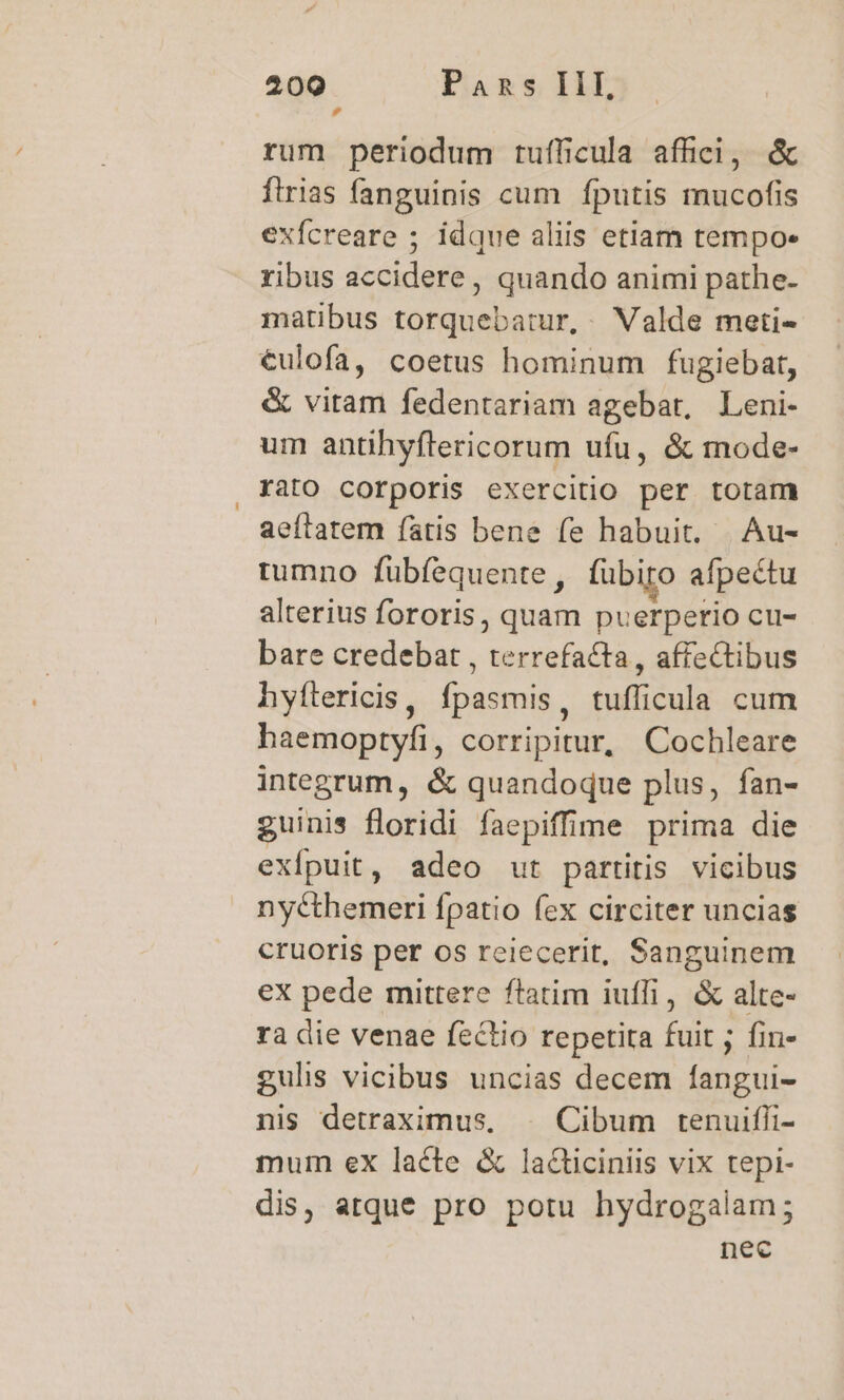 rum periodum tufficula affici, &amp; firias fanguinis cum fputis mucofis exfcreare ; idque aliis etiam tempo- ribus accidere, quando animi pathe- matibus torquebatur, Valde meti- €ulofa, coetus hominum fugiebat, &amp; vitam fedentariam agebat, Leni- um antihyflericorum ufu, &amp; mode- rato corporis exercitio per totam aeftatem fatis bene fe habuit, Au- tumno fübfequente, fübiro afpectu alterius fororis, quam puerperio cu- bare credebat , terrefacta , affectibus hyftericis, fpasmis, tufficula cum haemoptyfi, corripitur, Cochleare integrum, &amp; quandoque plus, fan- guinis floridi faepiffime prima die exfpuit, adeo ut partitis vicibus nycthemeri fpatio fex circiter uncias cruoris per os reiecerit, Sanguinem ex pede mittere ftatim iuffi, &amp; alte- rà die venae fectio repetita fuit ; fin- gulis vicibus uncias decem fangui- nis detraximus, | Cibum tenuifli- mum ex lacte &amp; lacticiniis vix tepi- dis, atque pro potu hydrogalam; nec