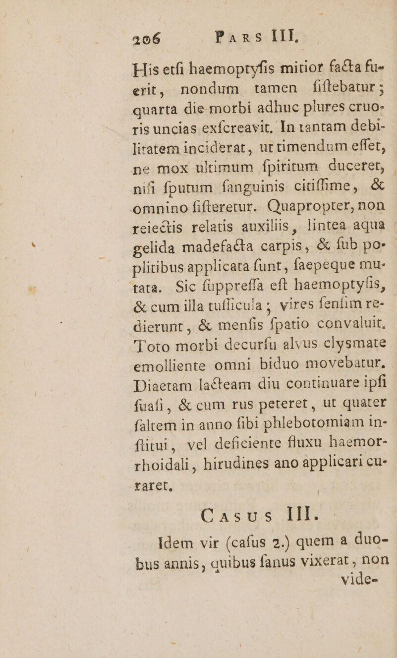 His etfi haemoptyfis mitior facta fu- erit, nondum tamen fiflebatur; quarta die morbi adhuc plures cruo- ris uncias exfcreavit, In tantam debi- liratem inciderat, ut timendum effet, ne mox ultimum fpiritum duceret, nifi fputum fanguinis citiffime, &amp; | omnino fifteretur. Quapropter, non reiectis relatis auxiliis, lintea aqua - gelida madefacta carpis, &amp; fub po- plitibus applicata funt, faepeque mu- tata. Sic füppreffa eft haemoptyfis, &amp; cum illa tuflicula; vires feniim re- dierunt, &amp; menfis fpatio convaluit, ' oto morbi decurfu alvus clysmate emolliente omni biduo movebatur, Diaetam lacteam diu continuare ipfi fuafi, &amp; cum rus peteret, ut quater faltem in auno fibi phlebotomiam in- íftitui, vel deficiente fluxu haemor- rhoidali, hirudines ano applicari cu- raret, ! Caspse 1H. Idem vir (cafus 2.) quem a duo- bus annis, quibus fanus vixerat , non vide-