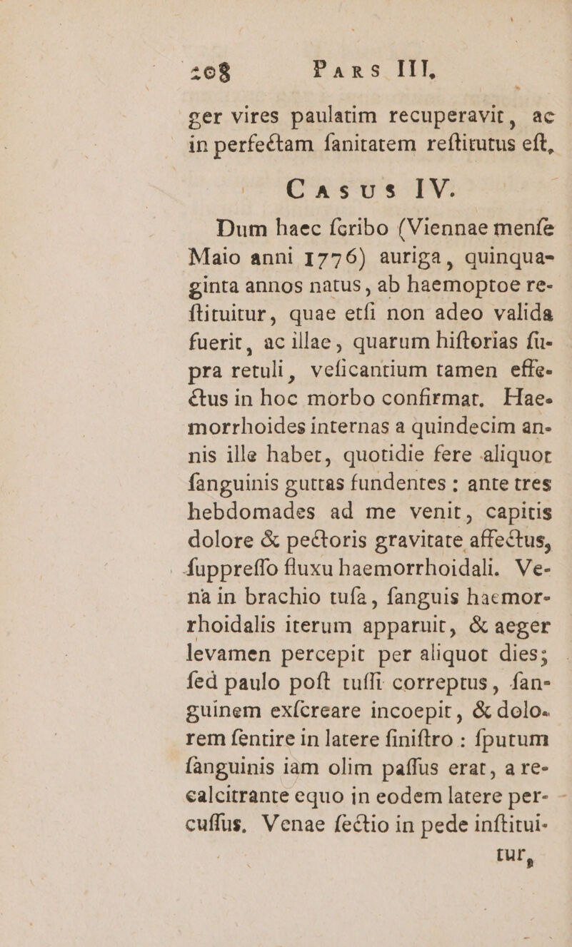 2068 Pans IIT, E d ger vires paulatim recuperavit, ac in perfectam fanitatem reftitutus eft, CaAsvs IV. Dum haec fcribo (Viennae menfe Maio anni 1776) auriga, quinqua- ginta annos natus , ab haemoptoe re- ftituitur, quae etfi non adeo valida fuerit, ac illae, quarum hifterias fu- pra retuli, veficantium tamen effe- &amp;tus in hoc morbo confirmar, Hae- morrhoides internas a quindecim an- nis ille habet, quotidie fere aliquor fanguinis guttas fundentes : ante tres hebdomades ad me venit, capitis dolore &amp; pectoris gravitate affectus, . Áuppreffo fluxu haemorrhoidali. Ve- na in brachio tufa , fanguis haemor- rhoidalis iterum apparuit, &amp; aeger levamen percepit per aliquot dies; fed paulo poft tufIi correptus, ge guinem exícreare incoepit , &amp; dolo. rem fentire in latere finiflro : íputum fanguinis iam olim paffus erat, a re- ealcitrante equo in eodem latere per- - cuffus, Venae fectio in pede inftitui- Iur,