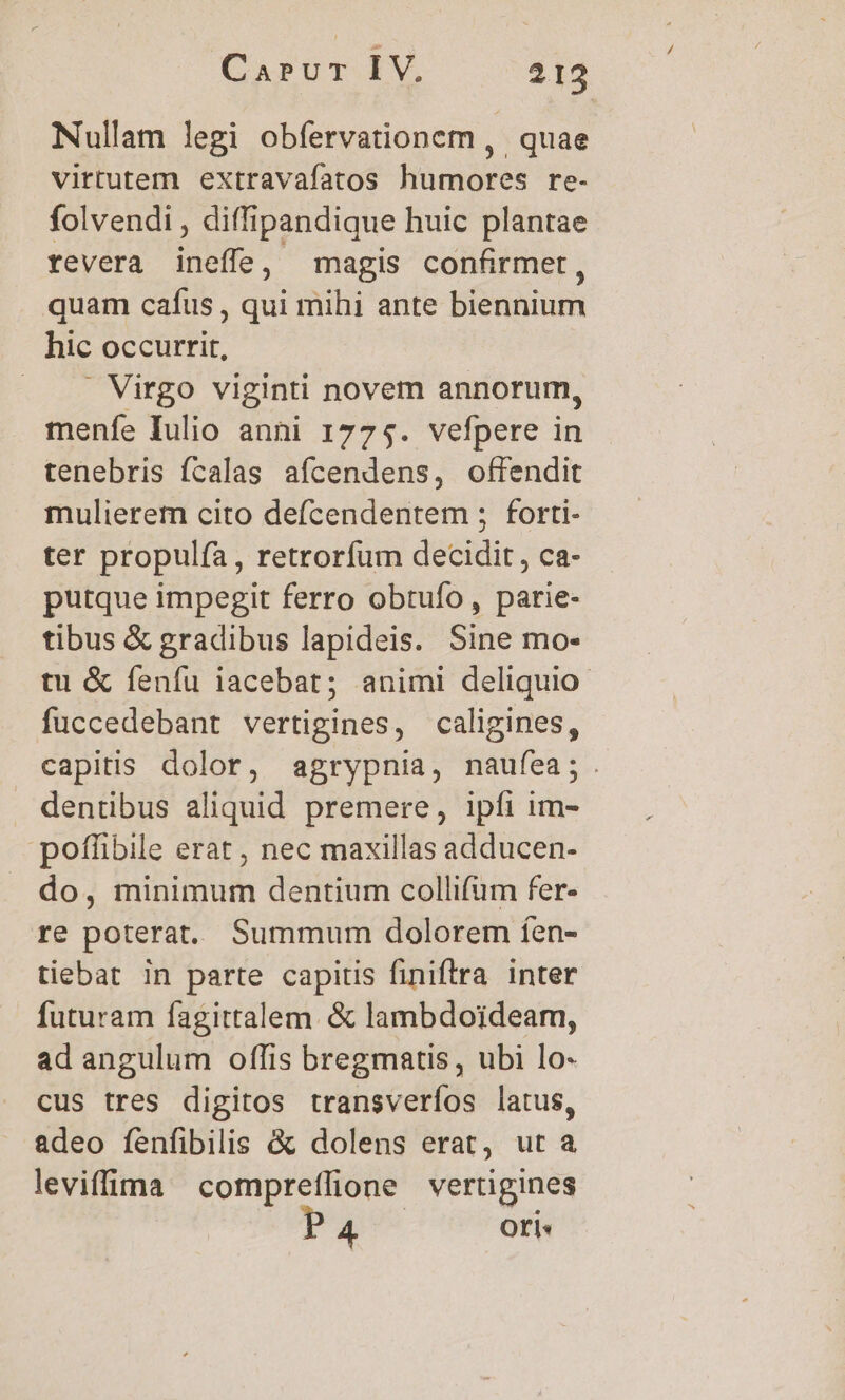 Nullam legi obfervationem ,. quae virtutem extravafatos humores re- folvendi , diffipandique huic plantae revera ineffe, magis confirmet, quam cafus , qui mihi ante biennium hic occurrit, . Virgo viginti novem annorum, menfe Iulio anni 1775. vefpere in tenebris ícalas afcendens, offendit mulierem cito defcendentem ; forti- ter propulfía, retrorfum decidit, ca- putque impegit ferro obtuío , parie- tibus &amp; gradibus lapideis. Sine mo- tu &amp; fenfu iacebat; animi deliquio- fuccedebant vertigines, caligines, capitis dolor, agrypnia, naufea;. . dentibus aliquid premere, ipfi im- pofüibile erat , nec maxillas adducen- do, minimum dentium collifum fer- re poterat. Summum dolorem íen- tiebat in parte capitis finiftra inter futuram fagittalem. &amp; lambdoideam, ad angulum offis bregmatis, ubi lo- cus tres digitos transverfos latus, adeo fenfibilis &amp; dolens erat, ut a leviffima compreflione vertigines P 4 | Oti: