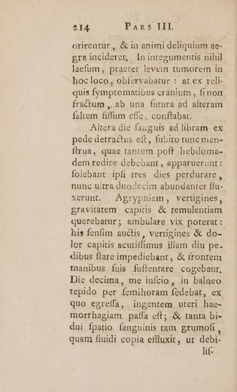 orirentur , &amp; in animi deliquium ae- gra incideret, In integumentis nihil laefum, praeter levein tumorem in hocloco, obíervabatur : at ex reli- quis fymptomatibus cranium , fi non fractum ,. ab una futura ad alteram. faltem fiffum effe, conftabat. | Altera die fanguis ad libram ex pede detraéctus eft, fubito tunc men- ftrua, quae tantum poft hebdoma- dem redire debebant, apparuerunt: folebant ipfi tres dies perdurare, nunc uitra duodccim abundanter flu- xerunt. Agr rypniam , vertigines, gravitatem «capitis &amp; remulentiam Mene) ambulare vix poterat : his fenfim auctis, vertigines &amp; do-- lor capitis acutiffimus illam diu pe. dibus ftare impediebant, &amp; frontem manibus fuis fuílentare cogebant, Die decima, me infcio, in balneo tepido per femihoram fedebat, ex quo egreífa, ingentem uteri hae- morrhagiam paffa eft; &amp; tanta bi- dui fpatio fanguinis tam grumofi , quam fluidi copia effluxit, ut debi- Od