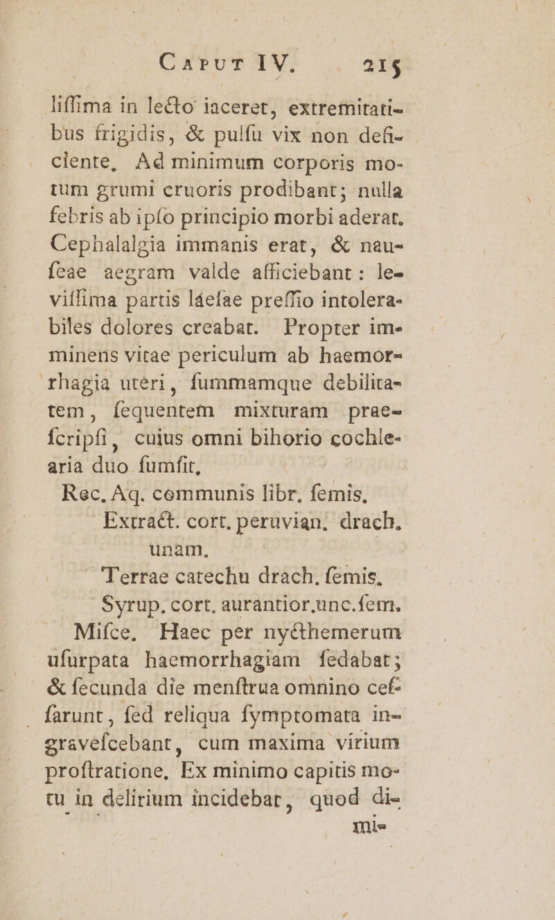 CAPUT PY. 21$ liffima i in lecto iaceret, extremitati- bus frigidis, &amp; pulfu vix non defi- - clente, Ad minimum corporis mo- rum gruml cruoris prodibant; nulla febris ab ipfo principio morbi aderat. Cephalalgia immanis erat, &amp; nau- feae aegram valde afficiebant: le- viílima partis láefae preffio intolera- biles dolores creabat. Propter im- minens vitae periculum ab haemor- rhagia uteri, fummamque debilita- tem, íequentem mixturam prae- fcripfi, cuius omni bihorio cochie- aria diio fumfit, Rec, Aq. communis libr, femis, Extract. cort, peruvian. drach. unam, ' Terrae catechu drach. femis, Syrup. cort, aurantior.unc.fem. Mifce, Haec per ny&amp;hemerum ufurpata haemorrhagiam fedabat; &amp; fecunda die menftrua omnino cef- - farunt , fed reliqua fymptomara in- grsvelédbühr, cum maxima virium proftratione, Ex minimo capitis mo tu in delirium incidebar, quod di- ini»