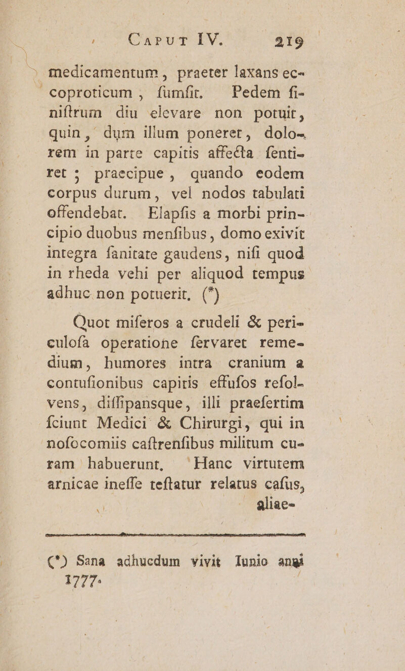 niftrum diu elevare non potuit, quin,' dum illum poneret, dolo- rem in parte capitis affecta fenti- ret ; praecipue, quando eodem corpus durum, vel nodos tabulati offendebat. —Elapfis a morbi prin-- cipio duobus menfibus , domo exivit integra fanitate gaudens, nifi quod in rheda vehi per aliquod tempus adhuc non potuerit, (^) Quot miferos a crudeli &amp; peri- culofa operatione íervaret reme- dium, humores intra cranium a contufionibus capiris effufos refol- vens, diffipansque, illi praefertim Íciunt Medici &amp; Chirurgi, qui in nofocomiis caftrenfibus militum cu- ram habuerunt, Hanc virtutem arnicae ineffe teflatur relatus cafus, | / 8liae- ^ C) Sana adhucdum vivit lunio angi 1777: |