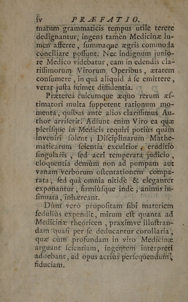 % P dy PREF ART SC. tatum grammaticis tempus utile teréte dedignantur; ingens tamen Medicine lu- “meni afferre ; fumimaque cgris commoda conciliare poffunt, Nec indignum junio- re Medico videbatur , eam in edendis cla- riffimorum Virorum, Operibus , ztaten | confumere , in quá aliquid a fe emittere, vera jufta faimet difhdentia, Y Pretetea Cuicumque &amp;quo rerum zí- timatori multa fuppetent rationum mo- qmentá; quibus ante alios clariffimus Au- thor rriferirh Adíunt enim Viro ea qua plerifque im Medicis requiri potius quàm inveniri folent j Difciplinarum - Mathe- mátieárüm 'feientia/ excultior ; 'erüditió fingulatis'; fed acri temperara judicio , eloquentia démiüm ron ad pompam. aut vanam verborum oftentationem compa- fata; fed | qua omnia nitide ~ &amp; eleganter expótiaütür ; firmiüfque iae ; dnimis in- finuata , SishieréAtTE. Din veró ptopofitam* fbi Glatérietà dedüliüs expendit, mirum eft quanta ad ‘Medicine: theóricen , praximve illuftran- dam: quafi per fe deducantür corollària | quat cuit profundam in viro Meditiax arguant {cientiam, ingentém interpreti Ad debant ,ad opus acrius 'perfeqüendum] fiduciam.