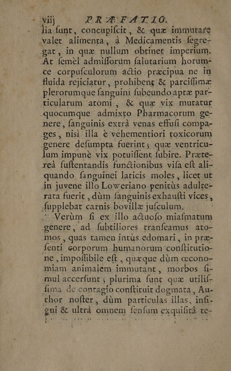 * Mill PRA FATIOC. lia: {unt , concupifcit , &amp; -qux immutare valet alimenta, à Medicamentis fegre- gat, in quz nallum: obtinet imperium. At BRE admifforum falutarium horum- ce corpufculorum actio pracipua ne in fluida rejiciatur, prohibeng &amp; parciffima plerorumque fanguini fubeundo apre par- ticularum atomi , &amp; que vix mutatur quocumque admixto Pharmacorum ge- nere , fanguinis extrà venas effufi compa- ces, nisi illa € vehementiori toxicorum genere defumpta fuerint ; que ventricu- lum impuné vix potuiffent fubire. Prate- rea fuftentandis fun&amp;ionibus vifa eft ali- quando fanguinel laticis moles , licet ut in juvene illo Loweriano penitüs adulte- rata fuerit , düm fanguinis exhaufti vices , fupplebat carnis bovilla jufculum. Verüm fi ex illo a&amp;uofo miafmatum genere , ad fubtiliores tranfeamus ato- mos , quás tamen intus edomari , in prae- fenti corporum humanorum comficdues ne , impoflibile eft , quaque düm cecono- miam animalem immutant , morbos fi- mul accerfunt ; plurima fans qua utilif- fima de contagio conftiruit dogmata, Au- thor nofter , ‘dim particulas illas, infi- gi &amp; ultrà « omnem à) fenfum exquifitá te te- à