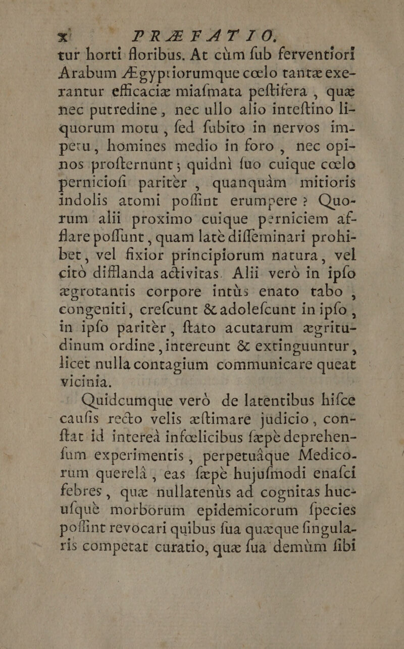 4| ^ PRAEEAT. LO; tur horti floribus. At cüm fub ferventiori Arabum ZEgyptiorumque coelo tanta exe- rantur efficacia miafmata peftifera , qua nec putredine, nec ullo alio inteftino li- quorum motu, fed fubito in nervos im- pe:u, homines medio in foro , nec opi- nos profternunt ; quidni {uo cuique ccelo perniciofi, pariter , quanquàm mitioris indolis atomi poíliut erumpere ? Quo- rum alii proximo cuique perniciem af- flare poffunt , quam late difleminari prohi- bet, vel fixior principiorum natura, vel cito diflanda adctivitas. Alii vero in ipfo egrotantis corpore intüs enato tabo , congeniti, crefcunt &amp; adolefcunt in ipfo , in ipfo pariter, ftato acutarum zgritu- dinum ordine , intereunt &amp; extinguuntur , licet nulla contagium communicare queat vicinia. | Quidcumque vero de latentibus hifce caufis recto velis zítimare judicio , con- ftat id interea infoelicibus fapt deprehen- fum experimentis, perpetuáque Medico- rum querela , eas fepe hujufmodi enaíci febres, quz nullatenàs ad cognitas huc- ufque morborum epidemicorum fpecies poflint revocari quibus fua queque fingula- ris competat curatio, quz (ie dentin fibi
